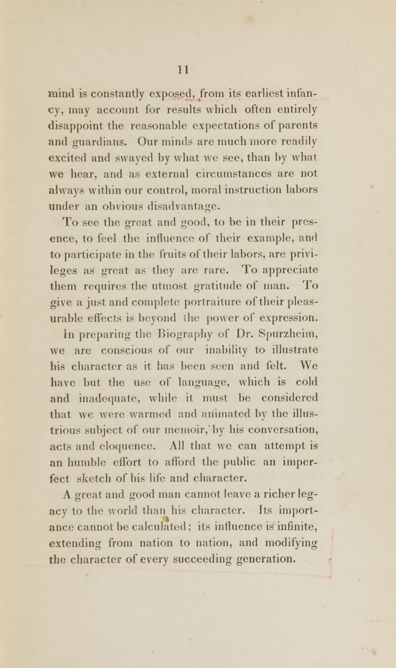 mind is constantly exposed, from its earliest infan- cy, may account for results which often entirely disappoint the reasonable expectations of parents and guardians. Our minds are much more readily excited and swayed by what we see, than by what we hear, and as external circumstances are not always within our control, moral instruction labors under an obvious disadvantage. To see the great and good, to be in their pres- ence, to feel the influence of their example, and to participate in the fruits of their labors, are privi- leges as great as they are rare. To appreciate them requires the utmost gratitude of man. To give a just and complete portraiture of their pleas- urable effects is beyond the power of expression. In preparing the Biography of Dr. Spurzheirri, we are conscious of our inability to illustrate his character as it has been seen and felt. We have but the use of language, which is cold and inadequate, while it must be considered that we were warmed and animated by the illus- trious subject of our memoir, by his conversation, acts and eloquence. All that we can attempt is an humble effort to afford the public an imper- fect sketch of his life and character. A great and good man cannot leave a richer leg- acy to the world than his character. Its import- ance cannot be calculated; its influence is infinite, extending from nation to nation, and modifying the character of every succeeding generation.