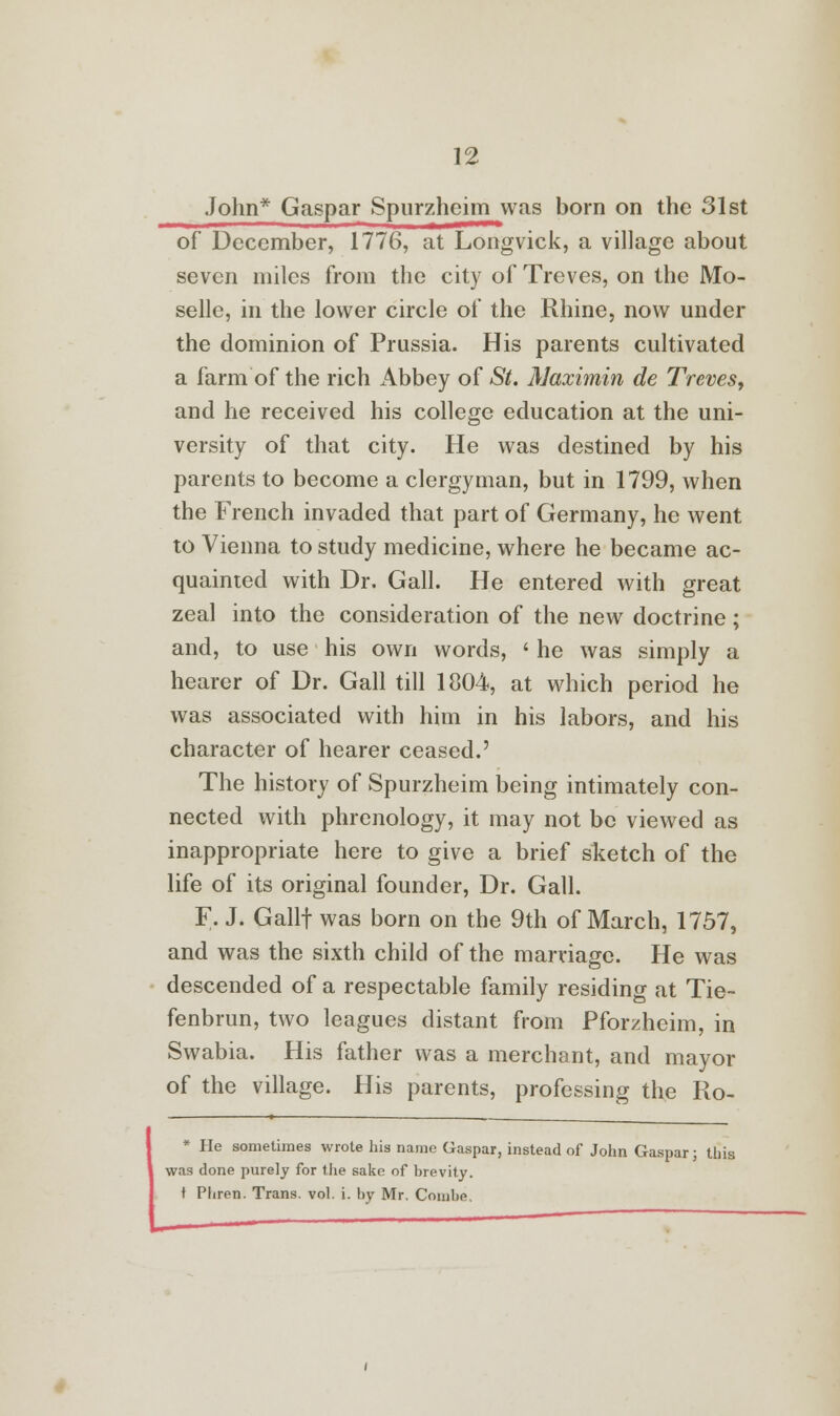 John* Gaspar Spurzheim was born on the 31st of December, 1776, at Longvick, a village about seven miles from the city of Treves, on the Mo- selle, in the lower circle of the Rhine, now under the dominion of Prussia. His parents cultivated a farm of the rich x\bbey of St. Maximin de Treves, and he received his college education at the uni- versity of that city. He was destined by his parents to become a clergyman, but in 1799, when the French invaded that part of Germany, he went to Vienna to study medicine, where he became ac- quainted with Dr. Gall. He entered with great zeal into the consideration of the new doctrine; and, to use his own words, ' he was simply a hearer of Dr. Gall till 1804, at which period he was associated with him in his labors, and his character of hearer ceased.' The history of Spurzheim being intimately con- nected with phrenology, it may not be viewed as inappropriate here to give a brief sketch of the life of its original founder, Dr. Gall. F. J. Gallf was born on the 9th of March, 1757, and was the sixth child of the marriage. He was descended of a respectable family residing at Tie- fenbrun, two leagues distant from Pforzheim, in Swabia. His father was a merchant, and mayor of the village. His parents, professing the Ro- * He sometimes wrote his name Gaspar, instead of John Gaspar; this was done purely for the sake of brevity, t Pliren. Trans, vol. i. by Mr. Combe