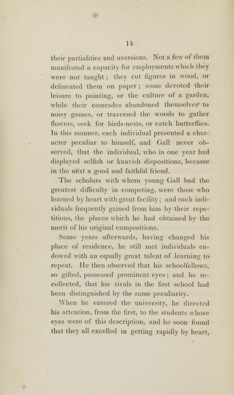 their partialities and aversions. Not a few of them manifested a capacity for employments which they were not taught; they cut figures in wood, or delineated them on paper ; some devoted their leisure to painting, or the culture of a garden, while their comrades abandoned themselves- to noisy games, or traversed the woods to gather flowers, seek for birds-nests, or catch butterflies. In this manner, each individual presented a char- acter peculiar to himself, and Gall never ob- served, that the individual, who in one year had displayed selfish or knavish dispositions, became in the next a good and faithful friend. The scholars with whom young Gall had the greatest difficulty in competing, were those who learned by heart with great facility; and such indi- viduals frequently gained from him by their repe- titions, the places which he had obtained by the merit of his original compositions. Some years afterwards, having changed his place of residence, he still met individuals en- dowed with an equally great talent of learning to repeat. He then observed that his schoolfellows, so gifted, possessed prominent eyes; and he re- collected, that his rivals in the first school had been distinguished by the same peculiarity. When he entered the university, he directed his attention, from the first, to the students whose eyes were of this description, and he soon found that they all excelled in getting rapidly by heart,