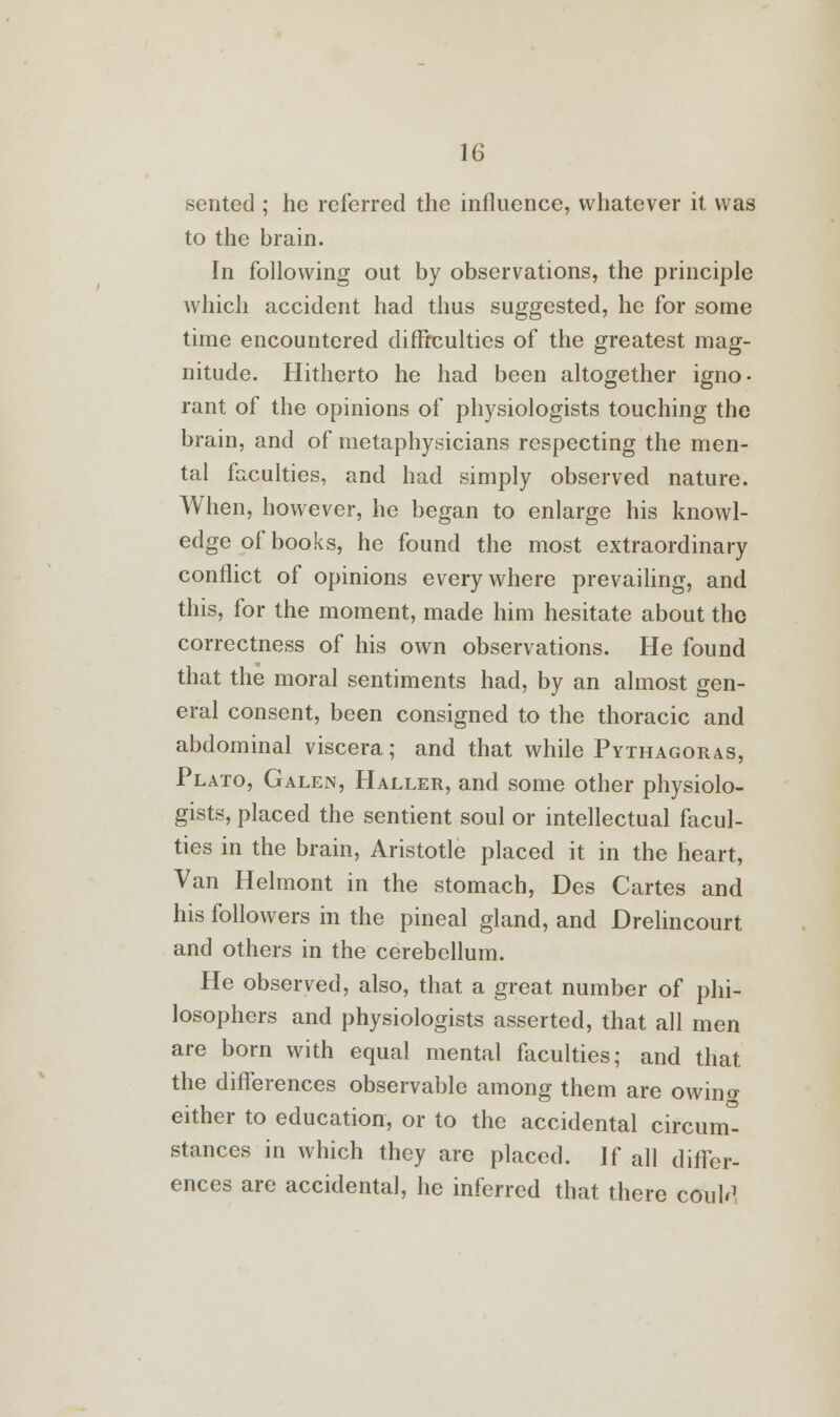 sented ; he referred the influence, whatever it was to the brain. In following out by observations, the principle which accident had thus suggested, he for some time encountered difficulties of the greatest mag- nitude. Hitherto he had been altogether igno- rant of the opinions of physiologists touching the brain, and of metaphysicians respecting the men- tal faculties, and had simply observed nature. When, however, he began to enlarge his knowl- edge of books, he found the most extraordinary conflict of opinions everywhere prevailing, and this, for the moment, made him hesitate about the correctness of his own observations. He found that the moral sentiments had, by an almost gen- eral consent, been consigned to the thoracic and abdominal viscera; and that while Pythagoras, Plato, Galen, Haller, and some other physiolo- gists, placed the sentient soul or intellectual facul- ties in the brain, Aristotle placed it in the heart, Van Helmont in the stomach, Des Cartes and his followers in the pineal gland, and Drelincourt and others in the cerebellum. He observed, also, that a great number of phi- losophers and physiologists asserted, that all men are born with equal mental faculties; and that the differences observable among them are owino- either to education, or to the accidental circuit stances in which they are placed. If all differ- ences are accidental, he inferred that there ctfuM