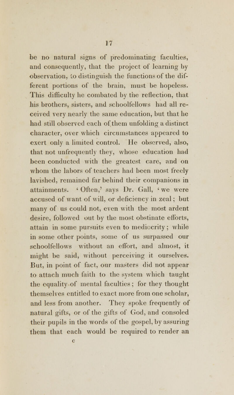 be no natural signs of predominating faculties, and consequently, that the project of learning by observation, to distinguish the functions of the dif- ferent portions of the brain, must be hopeless. This difficulty he combated by the reflection, that his brothers, sisters, and schoolfellows had all re- ceived very nearly the same education, but that he had still observed each of them unfolding a distinct character, over which circumstances appeared to exert only a limited control. He observed, also, that not unfrequently they, whose education had been conducted with the greatest care, and on whom the labors of teachers had been most freely lavished, remained far behind their companions in attainments. ' Often,' says Dr. Gall, ' we were accused of want of will, or deficiency in zeal; but many of us could not, even with the most ardent desire, followed out by the most obstinate efforts, attain in some pursuits even to mediocrity; while in some other points, some of us surpassed our schoolfellows without an effort, and almost, it might be said, without perceiving it ourselves. But, in point of fact, our masters did not appear to attach much faith to the system which taught the equality of mental faculties ; for they thought themselves entitled to exact more from one scholar, and less from another. They spoke frequently of natural gifts, or of the gifts of God, and consoled their pupils in the words of the gospel, by assuring them that each would be required to render an