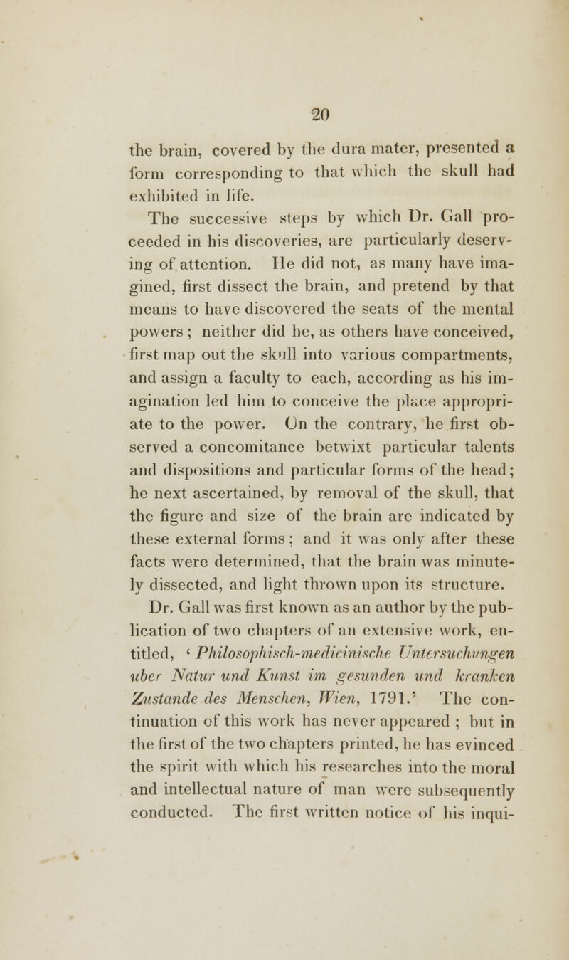 the brain, covered by the dura mater, presented a form corresponding to that which the skull had exhibited in life. The successive steps by which Ur. Gall pro- ceeded in his discoveries, are particularly deserv- ing of attention. He did not, as many have ima- gined, first dissect the brain, and pretend by that means to have discovered the seats of the mental powers ; neither did he, as others have conceived, first map out the skull into various compartments, and assign a faculty to each, according as his im- agination led him to conceive the place appropri- ate to the power. On the contrary, he first ob- served a concomitance betwixt particular talents and dispositions and particular forms of the head; he next ascertained, by removal of the skull, that the figure and size of the brain are indicated by these external forms; and it was only after these facts were determined, that the brain was minute- ly dissected, and light thrown upon its structure. Dr. Gall was first known as an author by the pub- lication of two chapters of an extensive work, en- titled, ' Philosophisch-medicinische Untcrsuchmgen uber Natur unci Kunst im gesunden und kranken Zustande des Menschen, Wien, 1791.' The con- tinuation of this work has never appeared ; but in the first of the two chapters printed, he has evinced the spirit with which his researches into the moral and intellectual nature of man were subsequently conducted. The first written notice of his inqui-