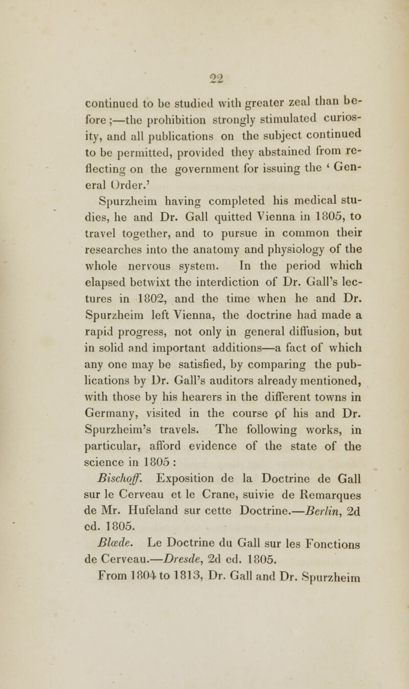 continued to be studied with greater zeal than be- fore ;—the prohibition strongly stimulated curios- ity, and all publications on the subject continued to be permitted, provided they abstained from re- flecting on the government for issuing the ' Gen- eral Order.' Spurzheim having completed his medical stu- dies, he and Dr. Gall quitted Vienna in 1805, to travel together, and to pursue in common their researches into the anatomy and physiology of the whole nervous system. In the period which elapsed betwixt the interdiction of Dr. Gall's lec- tures in 1802, and the time when he and Dr. Spurzheim left Vienna, the doctrine had made a rapid progress, not only in general diffusion, but in solid and important additions—a fact of which any one may be satisfied, by comparing the pub- lications by Dr. Gall's auditors already mentioned, with those by his hearers in the different towns in Germany, visited in the course pf his and Dr. Spurzheim's travels. The following works, in particular, afford evidence of the state of the science in 1805 : Bischoff. Exposition de la Doctrine de Gall sur le Cerveau et le Crane, suivie de Remarques de Mr. Hufeland sur cette Doctrine.—Berlin, 2d cd. 1805. Blcede. Le Doctrine du Gall sur les Fonctions de Cerveau.—Dresde, 2d ed. 1805. From 1804 to 1813, Dr. Gall and Dr. Spurzheim