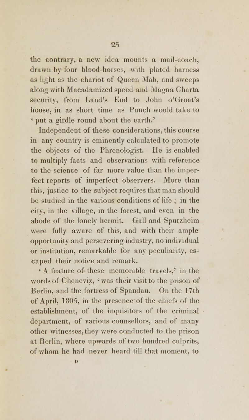 the contrary, a new idea mounts a mail-coach, drawn by four blood-horses, with plated harness as light as the chariot of Queen Mab, and sweeps along with Macadamized speed and Magna Charta security, from Land's End to John o'Groat's house, in as short time as Punch would take to ' put a girdle round about the earth.' Independent of these considerations, this course in any country is eminently calculated to promote the objects of the Phrenologist. He is enabled to multiply facts and observations with reference to the science of far more value than the imper- fect reports of imperfect observers. More than this, justice to the subject requires that man should be studied in the various conditions of life ; in the city, in the village, in the forest, and even in the abode of the lonely hermit. Gall and Spurzheim were fully aware of this, and with their ample opportunity and persevering industry, no individual or institution, remarkable for any peculiarity, es- caped their notice and remark. ' A feature of these memorable travels,' in the words of Chenevix, ' was their visit to the prison of Berlin, and the fortress of Spandau. On the 17th of April, 1805, in the presence of the chiefs of the establishment, of the inquisitors of the criminal department, of various counsellors, and of many other witnesses, they were conducted to the prison at Berlin, where upwards of two hundred culprits, of whom he had never heard till that moment, to