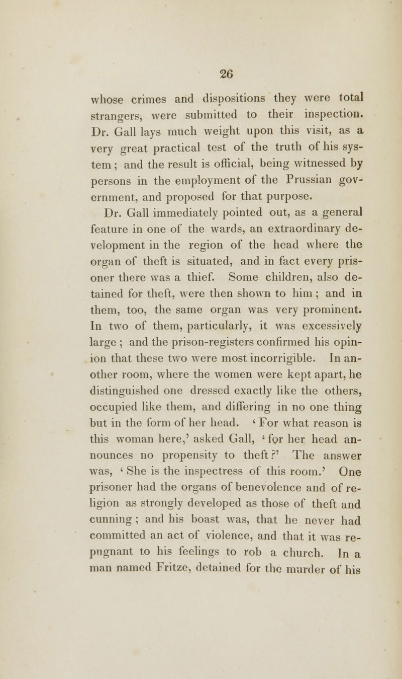 whose crimes and dispositions they were total strangers, were submitted to their inspection. Dr. Gall lays much weight upon this visit, as a very great practical test of the truth of his sys- tem ; and the result is official, being witnessed by persons in the employment of the Prussian gov- ernment, and proposed for that purpose. Dr. Gall immediately pointed out, as a general feature in one of the wards, an extraordinary de- velopment in the region of the head where the organ of theft is situated, and in fact every pris- oner there was a thief. Some children, also de- tained for theft, were then shown to him ; and in them, too, the same organ was very prominent. In two of them, particularly, it was excessively large ; and the prison-registers confirmed his opin- ion that these two were most incorrigible. In an- other room, where the women were kept apart, he distinguished one dressed exactly like the others, occupied like them, and differing in no one thing but in the form of her head. ' For what reason is this woman here,' asked Gall, ' for her head an- nounces no propensity to theft?' The answer was, ' She is the inspectress of this room.' One prisoner had the organs of benevolence and of re- ligion as strongly developed as those of theft and cunning ; and his boast was, that he never had committed an act of violence, and that it was re- pugnant to his feelings to rob a church. In a man named Fritze, detained for the murder of his