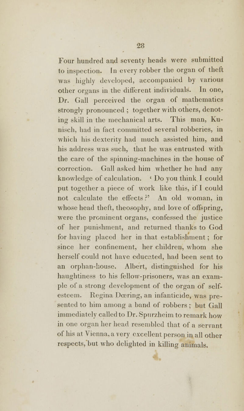 Four hundred and seventy heads were submitted to inspection. In every robber the organ of theft was highly developed, accompanied by various other organs in the different individuals. In one, Dr. Gall perceived the organ of mathematics strongly pronounced ; together with others, denot- ing skill in the mechanical arts. This man, Ku- nisch, had in fact committed several robberies, in which his dexterity had much assisted him, and his address was such, that he was entrusted with the care of the spinning-machines in the house of correction. Gall asked him whether he had any knowledge of calculation. ' Do you think I could put together a piece of work like this, if I could not calculate the effects ?' An old woman, in whose head theft, theosophy, and love of offspring, were the prominent organs, confessed the justice of her punishment, and returned thanks to God for having placed her in that establishment; for since her confinement, her children, whom she herself could not have educated, had been sent to an orphan-house. Albert, distinguished for his haughtiness to his fellow-prisoners, was an exam- ple of a strong development of the organ of self- esteem. Regina Doering, an infanticide, was pre- sented to him among a band of robbers; but Gall immediately called to Dr. Spurzheim to remark how in one organ her head resembled that of a servant of his at Vienna, a very excellent person in all other respects, but who delighted in killing animals.
