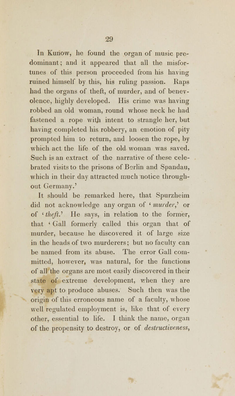 In Kunow, he found the organ of music pre- dominant; and it appeared that all the misfor- tunes of this person proceeded from his having ruined himself by this, his ruling passion. Raps had the organs of theft, of murder, and of benev- olence, highly developed. His crime was having robbed an old woman, round whose neck he had fastened a rope with intent to strangle her, but having completed his robbery, an emotion of pity prompted him to return, and loosen the rope, by which act the life of the old woman was saved. Such is an extract of the narrative of these cele- brated visits to the prisons of Berlin and Spandau, which in their day attracted much notice through- out Germany.' It should be remarked here, that Spurzheim did not acknowledge any organ of ' murder,* or of ' theft.'' He says, in relation to the former, that ' Gall formerly called this organ that of murder, because he discovered it of large size in the heads of two murderers; but no faculty can be named from its abuse. The error Gall com- mitted, however, was natural, for the functions of all the organs are most easily discovered in their state of extreme development, when they are very apt to produce abuses. Such then was the origin of this erroneous name of a faculty, whose well regulated employment is, like that of every other, essential to life. I think the name, organ of the propensity to destroy, or of destructiveness,