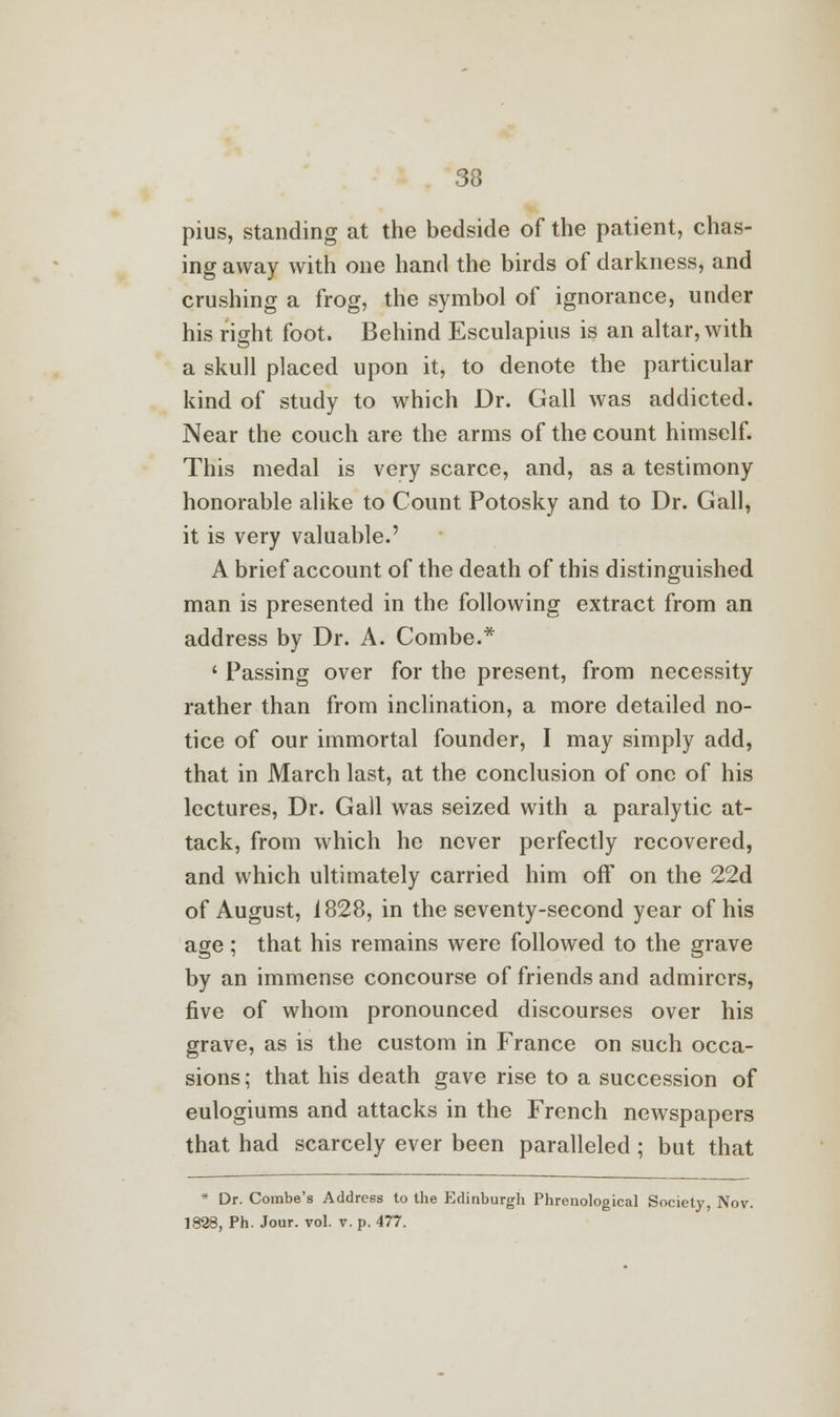 pius, standing at the bedside of the patient, chas- ing away with one hand the birds of darkness, and crushing a frog, the symbol of ignorance, under his right foot. Behind Esculapius is an altar, with a skull placed upon it, to denote the particular kind of study to which Dr. Gall was addicted. Near the couch are the arms of the count himself. This medal is very scarce, and, as a testimony honorable alike to Count Potosky and to Dr. Gall, it is very valuable.' A brief account of the death of this distinguished man is presented in the following extract from an address by Dr. A. Combe.* ' Passing over for the present, from necessity rather than from inclination, a more detailed no- tice of our immortal founder, I may simply add, that in March last, at the conclusion of one of his lectures, Dr. Gall was seized with a paralytic at- tack, from which he never perfectly recovered, and which ultimately carried him off on the 22d of August, 1828, in the seventy-second year of his age; that his remains were followed to the grave by an immense concourse of friends and admirers, five of whom pronounced discourses over his grave, as is the custom in France on such occa- sions ; that his death gave rise to a succession of eulogiums and attacks in the French newspapers that had scarcely ever been paralleled; but that * Dr. Combe's Address to the Edinburgh Phrenological Society, Nov. 1828, Ph. Jour. vol. v. p. 477.