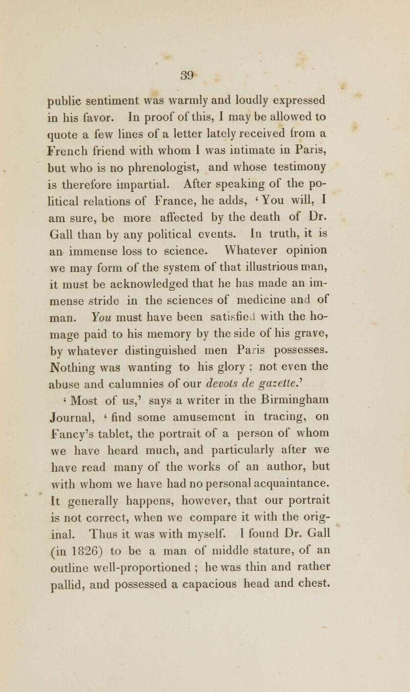 public sentiment was warmly and loudly expressed in his favor. In proof of this, I may be allowed to quote a few lines of a letter lately received from a French friend with whom 1 was intimate in Paris, but who is no phrenologist, and whose testimony is therefore impartial. After speaking of the po- litical relations of France, he adds, ' You will, I am sure, be more affected by the death of Dr. Gall than by any political events. In truth, it is art immense loss to science. Whatever opinion we may form of the system of that illustrious man, it must be acknowledged that he has made an im- mense stride in the sciences of medicine and of man. You must have been satisfied with the ho- mage paid to his memory by the side of his grave, by whatever distinguished men Paris possesses. Nothing was wanting to his glory ; not even the abuse and calumnies of our devols de gazetted ' Most of us,' says a writer in the Birmingham Journal, ' find some amusement in tracing, on Fancy's tablet, the portrait of a person of whom we have heard much, and particularly after we have read many of the works of an author, but with whom we have had no personal acquaintance. It generally happens, however, that our portrait is not correct, when we compare it with the orig- inal. Thus it was with myself. I found Dr. Gall (in 1826) to be a man of middle stature, of an outline well-proportioned ; he was thin and rather pallid, and possessed a capacious head and chest.