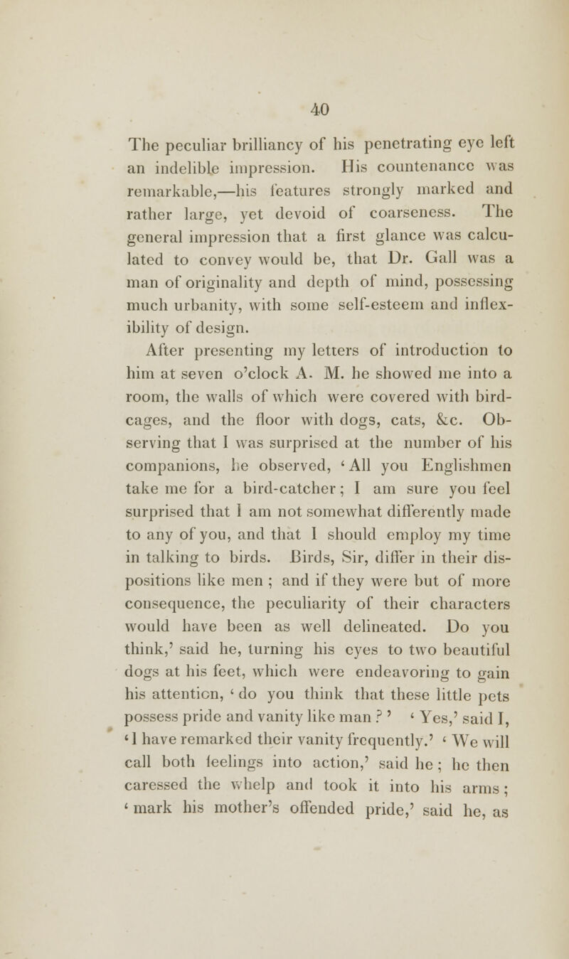 The peculiar brilliancy of his penetrating eye left an indelible impression. His countenance was remarkable,—his features strongly marked and rather large, yet devoid of coarseness. The general impression that a first glance was calcu- lated to convey would be, that Dr. Gall was a man of originality and depth of mind, possessing much urbanity, with some self-esteem and inflex- ibility of design. After presenting my letters of introduction to him at seven o'clock A. M. he showed me into a room, the walls of which were covered with bird- cages, and the floor with dogs, cats, &c. Ob- serving that I was surprised at the number of his companions, he observed, ' All you Englishmen take me for a bird-catcher; I am sure you feel surprised that 1 am not somewhat differently made to any of you, and that 1 should employ my time in talking to birds. Birds, Sir, differ in their dis- positions like men ; and if they were but of more consequence, the peculiarity of their characters would have been as well delineated. Do you think,' said he, turning his eyes to two beautiful dogs at his feet, which were endeavoring to gain his attention, ' do you think that these little pets possess pride and vanity like man ? ' « Yes,' said I, '1 have remarked their vanity frequently.' ' We will call both ieelings into action,' said he ; he then caressed the whelp and took it into his arms; < mark his mother's offended pride,' said he, as