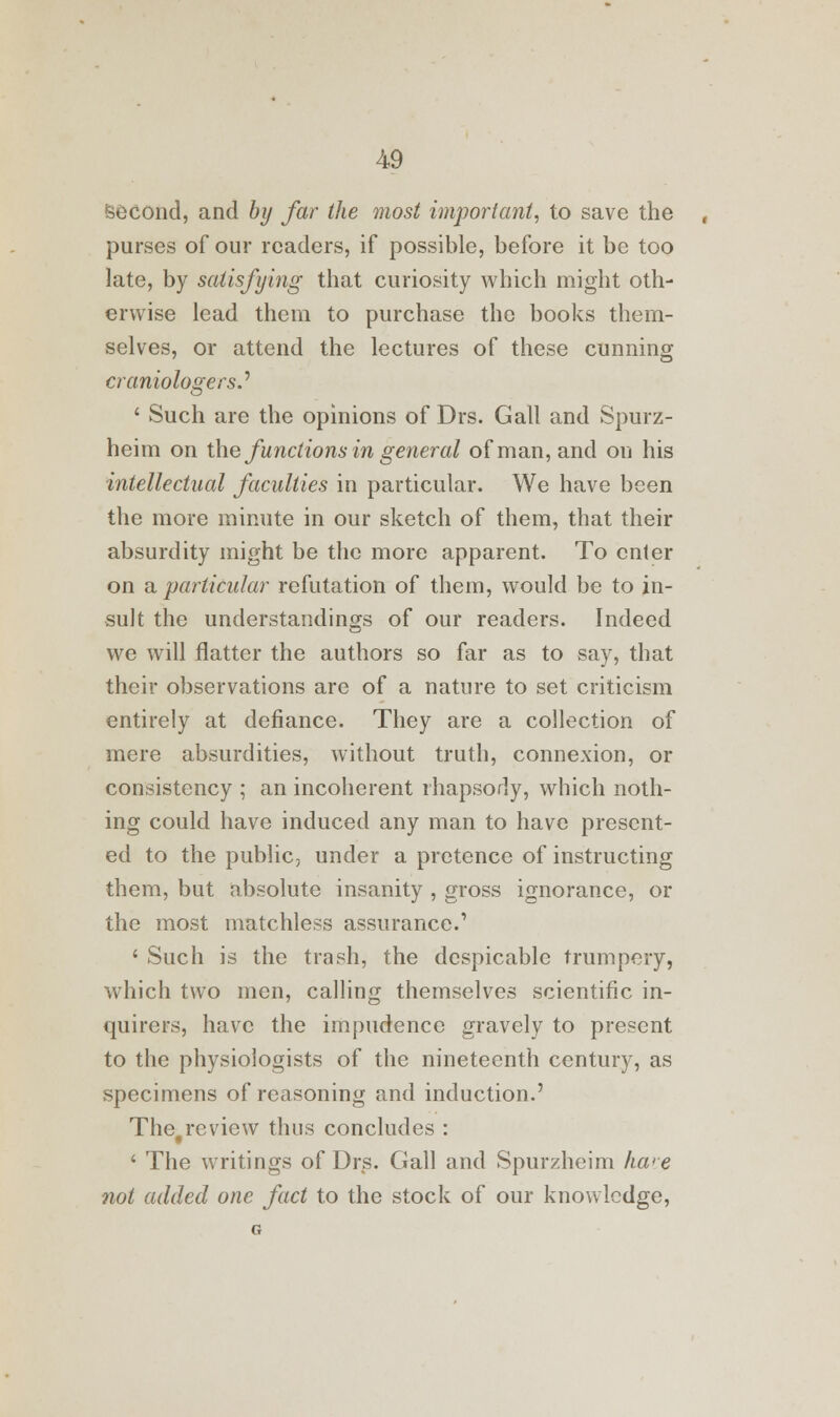 Second, and by far the most important, to save the purses of our readers, if possible, before it be too late, by satisfying that curiosity which might oth- erwise lead them to purchase the books them- selves, or attend the lectures of these cunning craniologers.'' ' Such are the opinions of Drs. Gall and Spurz- heim on the functions in general of man, and on his intellectual faculties in particular. We have been the more minute in our sketch of them, that their absurdity might be the more apparent. To enter on a particular refutation of them, would be to in- sult the understandings of our readers. Indeed we will flatter the authors so far as to say, that their observations are of a nature to set criticism entirely at defiance. They are a collection of mere absurdities, without truth, connexion, or consistency ; an incoherent rhapsody, which noth- ing could have induced any man to have present- ed to the public, under a pretence of instructing them, but absolute insanity , gross ignorance, or the most matchless assurance.' ' Such is the trash, the despicable trumpery, which two men, calling themselves scientific in- quirers, have the impudence gravely to present to the physiologists of the nineteenth century, as specimens of reasoning and induction.' Thefreview thus concludes : ' The writings of Drs. Gall and Spurzheim ka>e not added one fact to the stock of our knowledge,