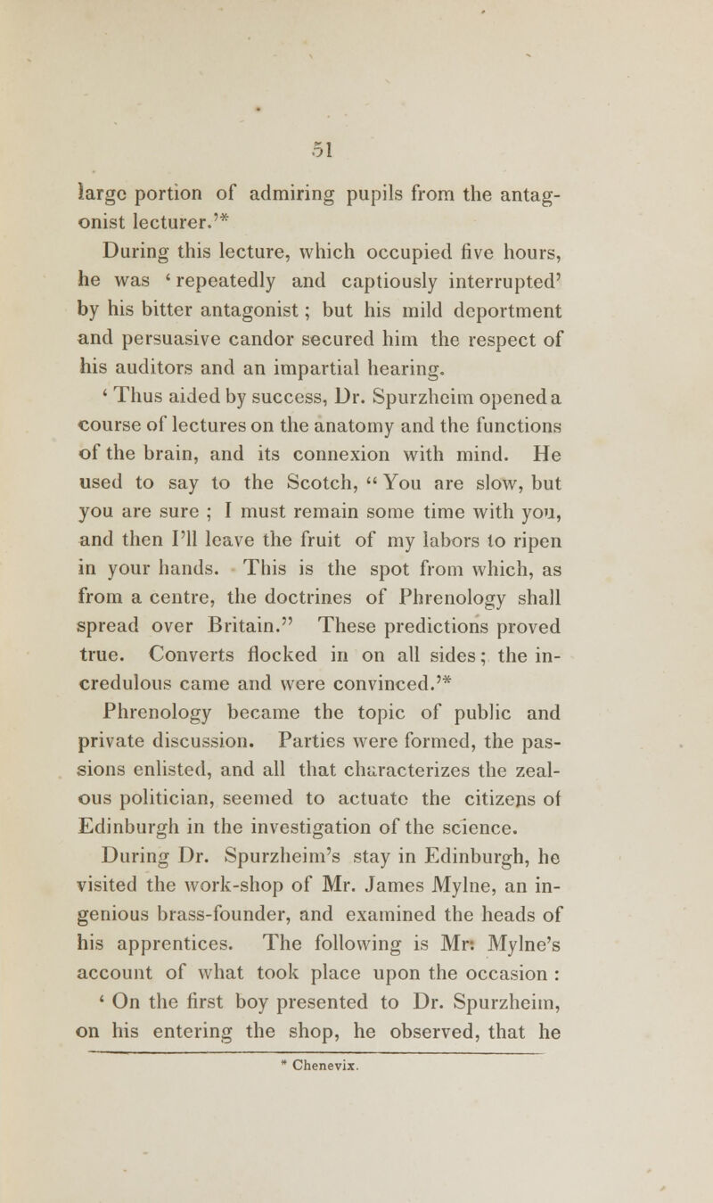 large portion of admiring pupils from the antag- onist lecturer.'* During this lecture, which occupied five hours, he was ' repeatedly and captiously interrupted' by his bitter antagonist; but his mild deportment and persuasive candor secured him the respect of his auditors and an impartial hearing, ' Thus aided by success. Dr. Spurzheim opened a course of lectures on the anatomy and the functions of the brain, and its connexion with mind. He used to say to the Scotch,  You are slow, but you are sure ; I must remain some time with you, and then I'll leave the fruit of my labors lo ripen in your hands. This is the spot from which, as from a centre, the doctrines of Phrenology shall spread over Britain. These predictions proved true. Converts flocked in on all sides; the in- credulous came and were convinced.'* Phrenology became the topic of public and private discussion. Parties were formed, the pas- sions enlisted, and all that characterizes the zeal- ous politician, seemed to actuate the citizens of Edinburgh in the investigation of the science. During Dr. Spurzheim's stay in Edinburgh, he visited the work-shop of Mr. James Mylne, an in- genious brass-founder, and examined the heads of his apprentices. The following is Mr: Mylne's account of what took place upon the occasion : 1 On the first boy presented to Dr. Spurzheim, on his entering the shop, he observed, that he * Chenevix.