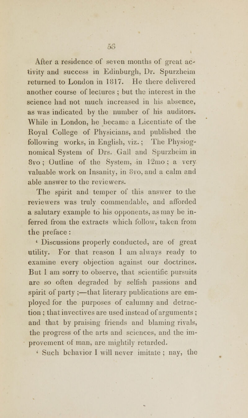 '■ • Alter a residence of seven months of great ac- tivity and success in Edinburgh, Dr. Spurzheim returned to London in 1817. He there delivered another course of lectures ; but the interest in the science had not much increased in his absence, as was indicated by the number of his auditors. While in London, he became a Licentiate of the Royal College of Physicians, and published the following works, in English, viz.; The Physiog- nomical System of Drs. Gall and Spurzheim in 8vo; Outline of the System, in 12mo; a very valuable work on Insanity, in 8vo, and a calm and able answer to the reviewers. The spirit and temper of this answer to the reviewers was truly commendable, and afforded a salutary example to his opponents, as may be in- ferred from the extracts which follow, taken from the preface: ' Discussions properly conducted, are of great utility. For that reason I am always ready to examine every objection against our doctrines. But 1 am sorry to observe, that scientific pursuits are so often degraded by selfish passions and spirit of party ;—that literary publications are em- ployed for the purposes of calumny and detrac- tion ; that invectives are used instead of arguments ; and that by praising friends and blaming rivals, the progress of the arts and sciences, and the im- provement of man, are mightily retarded. 1 Such behavior I will never imitate ; nay, the