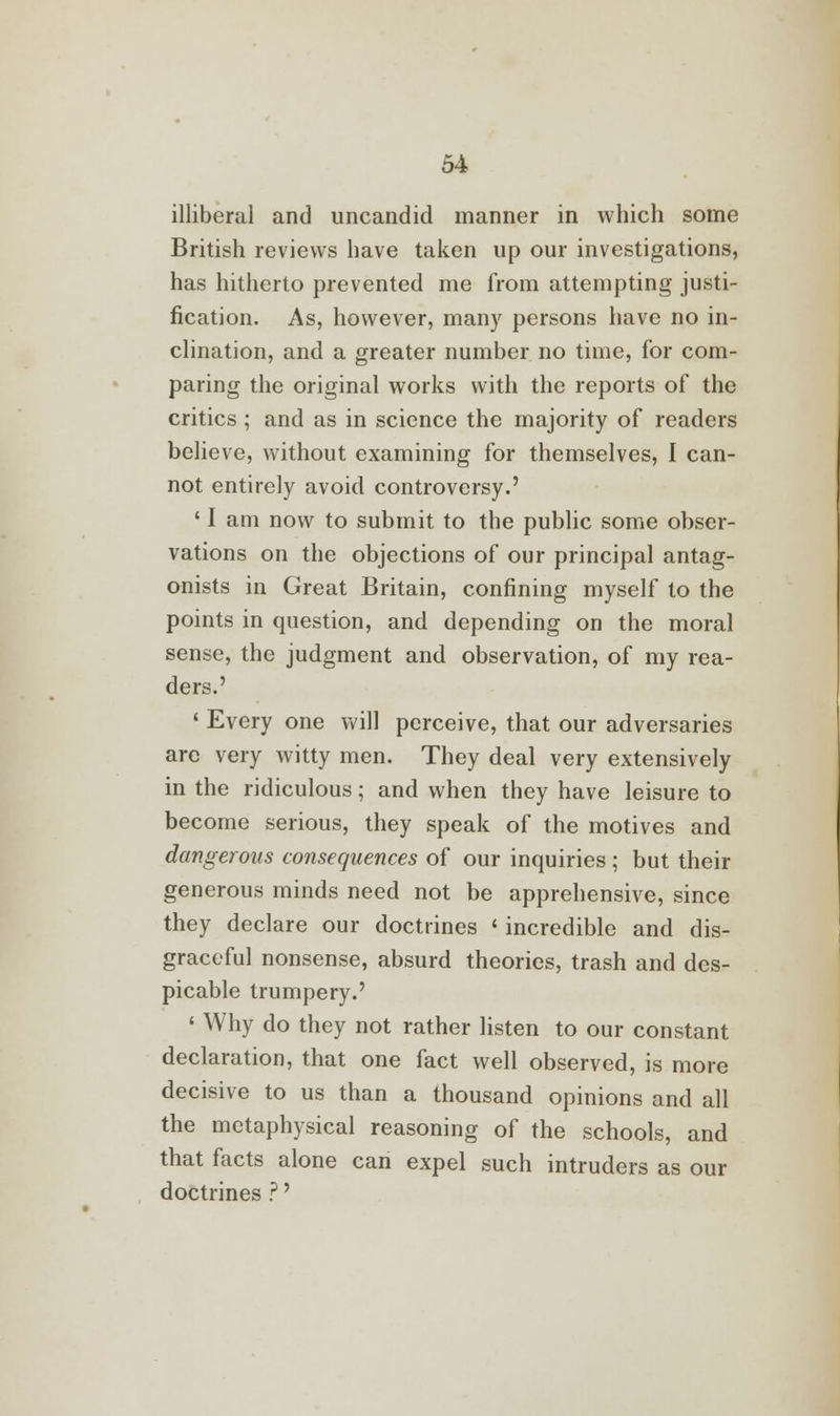 illiberal and uncandid manner in which some British reviews have taken up our investigations, has hitherto prevented me from attempting justi- fication. As, however, many persons have no in- clination, and a greater number no time, for com- paring the original works with the reports of the critics ; and as in science the majority of readers believe, without examining for themselves, I can- not entirely avoid controversy.' ' I am now to submit to the public some obser- vations on the objections of our principal antag- onists in Great Britain, confining myself to the points in question, and depending on the moral sense, the judgment and observation, of my rea- ders.' ' Every one will perceive, that our adversaries are very witty men. They deal very extensively in the ridiculous; and when they have leisure to become serious, they speak of the motives and dangerous consequences of our inquiries ; but their generous minds need not be apprehensive, since they declare our doctrines < incredible and dis- graceful nonsense, absurd theories, trash and des- picable trumpery.' ' Why do they not rather listen to our constant declaration, that one fact well observed, is more decisive to us than a thousand opinions and all the metaphysical reasoning of the schools, and that facts alone can expel such intruders as our doctrines ?'