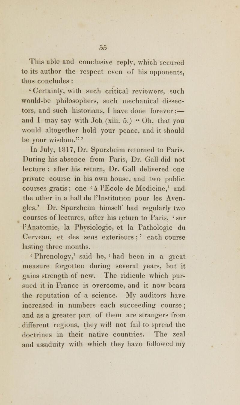 This able and conclusive reply, which secured to its author the respect even of his opponents, thus concludes : ' Certainly, with such critical reviewers, such would-be philosophers, such mechanical dissec- tors, and such historians, I have done forever ;— and I may say with Job (xiii. 5.)  Oh, that you would altogether hold your peace, and it should be your wisdom.' In July, 1817, Dr. Spurzheim returned to Paris. During his absence from Paris, Dr. Gall did not lecture : after his return, Dr. Gall delivered one private course in his own house, and two public courses gratis ; one ' a l'Ecole de Medicine,' and the other in a hall de l'Institution pour les Aven- gles.' Dr. Spurzheim himself had regularly two courses of lectures, after his return to Paris, ' sur I'Anatomie, la Physiologie, et la Pathologie du Cerveau, et des sens exterieurs ;' each course lasting three months. ' Phrenology,' said he, ' had been in a great measure forgotten during several years, but it gains strength of new. The ridicule which pur- sued it in France is overcome, and it now bears the reputation of a science. My auditors have increased in numbers each succeeding course; and as a greater part of them are strangers from different regions, they will not fail to spread the doctrines in their native countries. The zeal and assiduity with which they have followed my