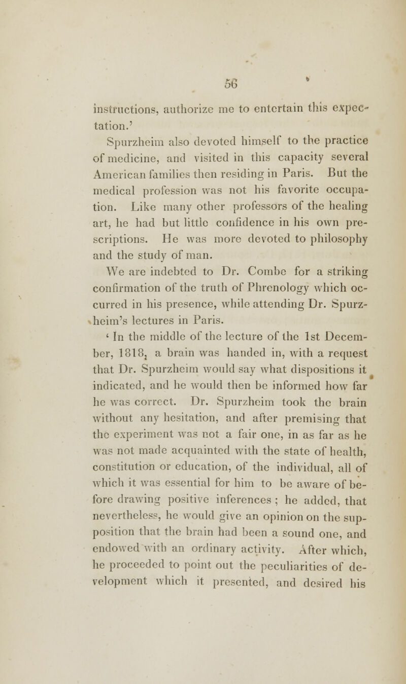 instructions, authorize me to entertain this expec- tation.' Spurzheim also devoted himself to the practice of medicine, and visited in this capacity several American families then residing in Paris. But the medical profession was not his favorite occupa- tion. Like many other professors of the healing art, he had but little confidence in his own pre- scriptions. He was more devoted to philosophy and the study of man. We are indebted to Dr. Combe for a striking confirmation of the truth of Phrenology which oc- curred in his presence, while attending Dr. Spurz- heim's lectures in Paris. ' In the middle of the lecture of the 1st Decem- ber, 1318j a brain was handed in, with a request that Dr. Spurzheim would say what dispositions it indicated, and he would then be informed how far he was correct. Dr. Spurzheim took the brain without any hesitation, and after premising that the experiment was not a fair one, in as far as he was not made acquainted with the state of health, constitution or education, of the individual, all of which it was essential for him to be aware of be- fore drawing positive inferences ; he added, that nevertheless, he would give an opinion on the sup- position that the brain had been a sound one, and endowed with an ordinary activity. After which, he proceeded to point out the peculiarities of de- velopment which it presented, and desired his