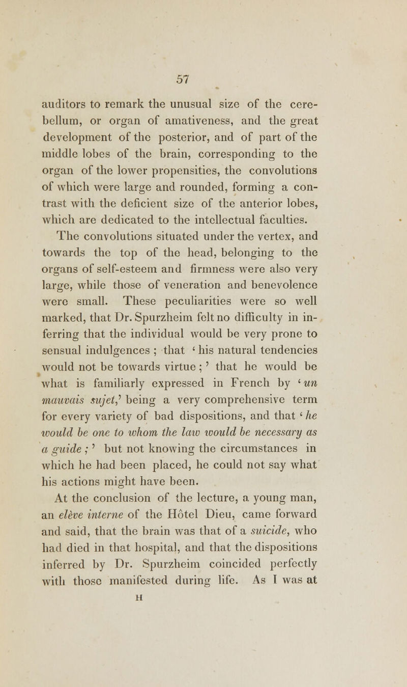 auditors to remark the unusual size of the cere- bellum, or organ of amativeness, and the great development of the posterior, and of part of the middle lobes of the brain, corresponding to the organ of the lower propensities, the convolutions of which were large and rounded, forming a con- trast with the deficient size of the anterior lobes, which are dedicated to the intellectual faculties. The convolutions situated under the vertex, and towards the top of the head, belonging to the organs of self-esteem and firmness were also very large, while those of veneration and benevolence were small. These peculiarities were so well marked, that Dr. Spurzheim felt no difficulty in in- ferring that the individual would be very prone to sensual indulgences ; that ' his natural tendencies would not be towards virtue ;' that he would be what is familiarly expressed in French by ' un mauvais sujet,' being a very comprehensive term for every variety of bad dispositions, and that ' he would be one to whom the law would be necessary as a guide ;' but not knowing the circumstances in which he had been placed, he could not say what his actions might have been. At the conclusion of the lecture, a young man, an eleve interne of the Hotel Dieu, came forward and said, that the brain was that of a suicide, who had died in that hospital, and that the dispositions inferred by Dr. Spurzheim coincided perfectly with those manifested during life. As I was at H