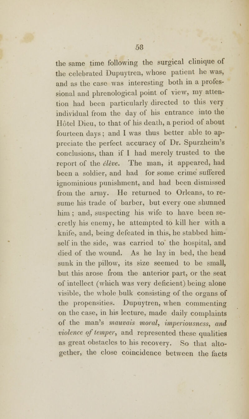 the same time following the surgical cliniquc of the celebrated Dupuytren, whose patient he was, and as the case was interesting both in a profes- sional and phrenological point of view, my atten- tion had been particularly directed to this very individual from the day of his entrance into the Hotel Dieu, to that of his death, a period of about fourteen days; and I was thus better able to ap- preciate the perfect accuracy of Dr. Spurzheim's conclusions, than if I had merely trusted to the report of the eleve. The man, it appeared, had been a soldier, and had for some crime suffered ignominious punishment, and had been dismissed from the army. He returned to Orleans, to re- sume his trade of barber, but every one shunned him ; and, suspecting his wife to have been se- cretly his enemy, he attempted to kill her with a knife, and, being defeated in this, he stabbed him- self in the side, was carried to the hospital, and died of the wound. As he lay in bed, the head sunk in the pillow, its size seemed to be small, but this arose from the anterior part, or the seat of intellect (which was very deficient) being alone visible, the whole bulk consisting of the organs of the propensities. Dupuytren, when commenting on the case, in his lecture, made daily complaints of the man's mauvais moral, imperiousness, and violence of temper, and represented these qualities as great obstacles to his recovery. So that alto- gether, the close coincidence between the facts