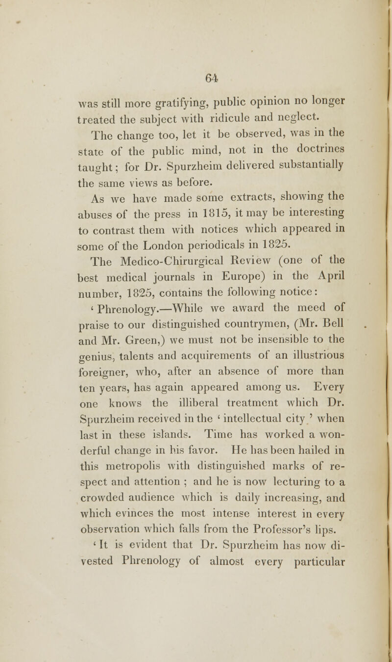 was still more gratifying, public opinion no longer treated the subject with ridicule and neglect. The change too, let it be observed, was in the state of the public mind, not in the doctrines taught; for Dr. Spurzheim delivered substantially the same views as before. As we have made some extracts, showing the abuses of the press in 1815, it may be interesting to contrast them with notices which appeared in some of the London periodicals in 1825. The Medico-Chirurgical Review (one of the best medical journals in Europe) in the April number, 1825, contains the following notice: ' Phrenology.—While we award the meed of praise to our distinguished countrymen, (Mr. Bell and Mr. Green,) we must not be insensible to the genius, talents and acquirements of an illustrious foreigner, who, after an absence of more than ten years, has again appeared among us. Every one knows the illiberal treatment which Dr. Spurzheim received in the ' intellectual city ' when last in these islands. Time has worked a won- derful change in his favor. He has been hailed in this metropolis with distinguished marks of re- spect and attention ; and he is now lecturing to a crowded audience which is daily increasing, and which evinces the most intense interest in every observation which falls from the Professor's lips. ' It is evident that. Dr. Spurzheim has now di- vested Phrenology of almost every particular