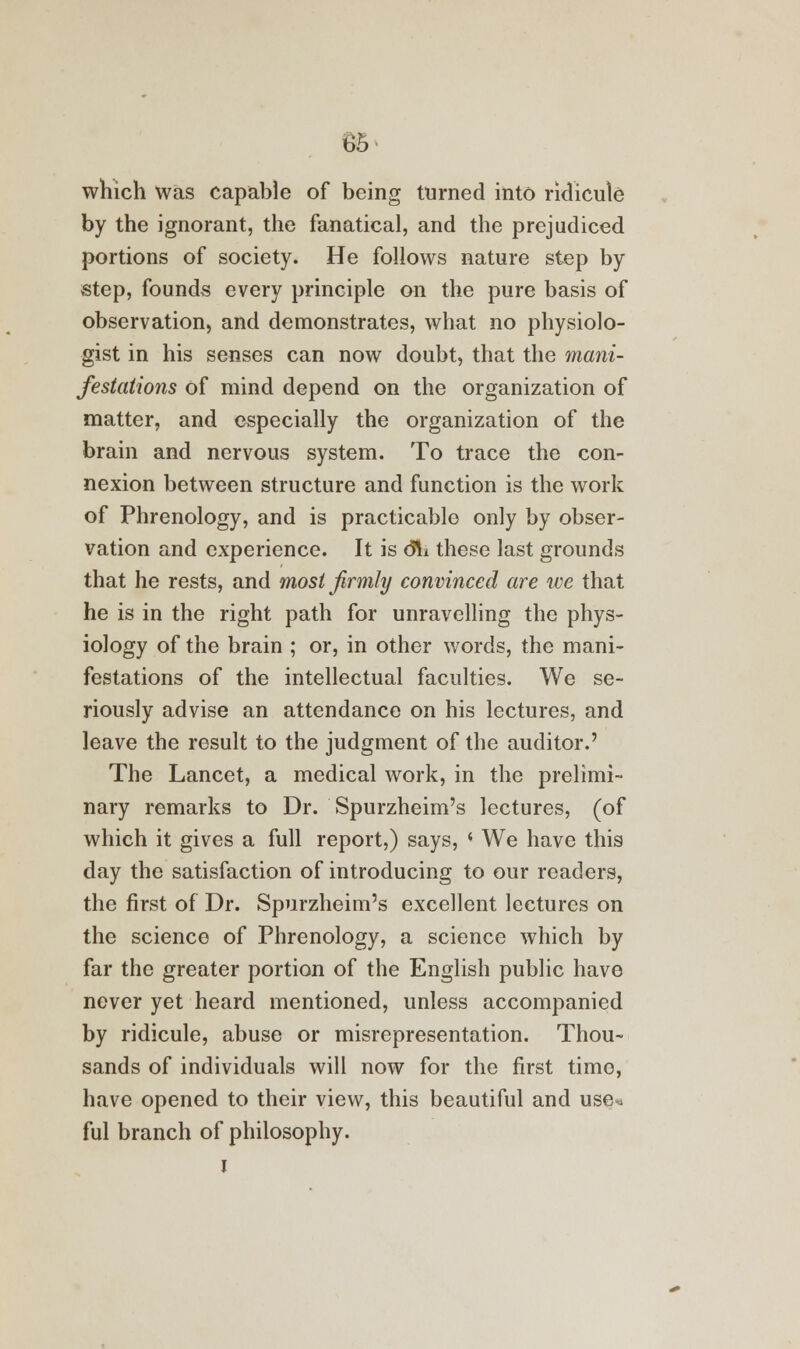 which was capable of being turned into ridicule- by the ignorant, the fanatical, and the prejudiced portions of society. He follows nature step by step, founds every principle on the pure basis of observation, and demonstrates, what no physiolo- gist in his senses can now doubt, that the mani- festations of mind depend on the organization of matter, and especially the organization of the brain and nervous system. To trace the con- nexion between structure and function is the work of Phrenology, and is practicable only by obser- vation and experience. It is 61* these last grounds that he rests, and most firmly convinced are we that he is in the right path for unravelling the phys- iology of the brain ; or, in other words, the mani- festations of the intellectual faculties. We se- riously advise an attendance on his lectures, and leave the result to the judgment of the auditor.' The Lancet, a medical work, in the prelimi- nary remarks to Dr. Spurzheim's lectures, (of which it gives a full report,) says, ( We have this day the satisfaction of introducing to our readers, the first of Dr. Spurzheim's excellent lectures on the science of Phrenology, a science which by far the greater portion of the English public have never yet heard mentioned, unless accompanied by ridicule, abuse or misrepresentation. Thou- sands of individuals will now for the first time, have opened to their view, this beautiful and use** ful branch of philosophy.