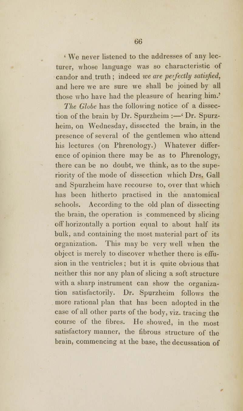 ' We never listened to the addresses of any lec- turer, whose language was so characteristic of candor and truth ; indeed we are perfectly satisfied, and here we are sure we shall be joined by all those who have had the pleasure of hearing him.' The Globe has the following notice of a dissec- tion of the brain by Dr. Spurzheim :—' Dr. Spurz- heim, on Wednesday, dissected the brain, in the presence of several of the gentlemen who attend his lectures (on Phrenology.) Whatever differ- ence of opinion there may be as to Phrenology, there can be no doubt, we think, as to the supe- riority of the mode of dissection which Drs. Gall and Spurzheim have recourse to, over that which has been hitherto practised in the anatomical schools. According to the old plan of dissecting the brain, the operation is commenced by slicing off horizontally a portion equal to about half its bulk, and containing the most material part of its organization. This may be very well when the object is merely to discover whether there is effu- sion in the ventricles; but it is quite obvious that neither this nor any plan of slicing a soft structure with a sharp instrument can show the organiza- tion satisfactorily. Dr. Spurzheim follows the more rational plan that has been adopted in the case of all other parts of the body, viz. tracing the course of the fibres. He showed, in the most satisfactory manner, the fibrous structure of the brain, commencing at the base, the decussation of