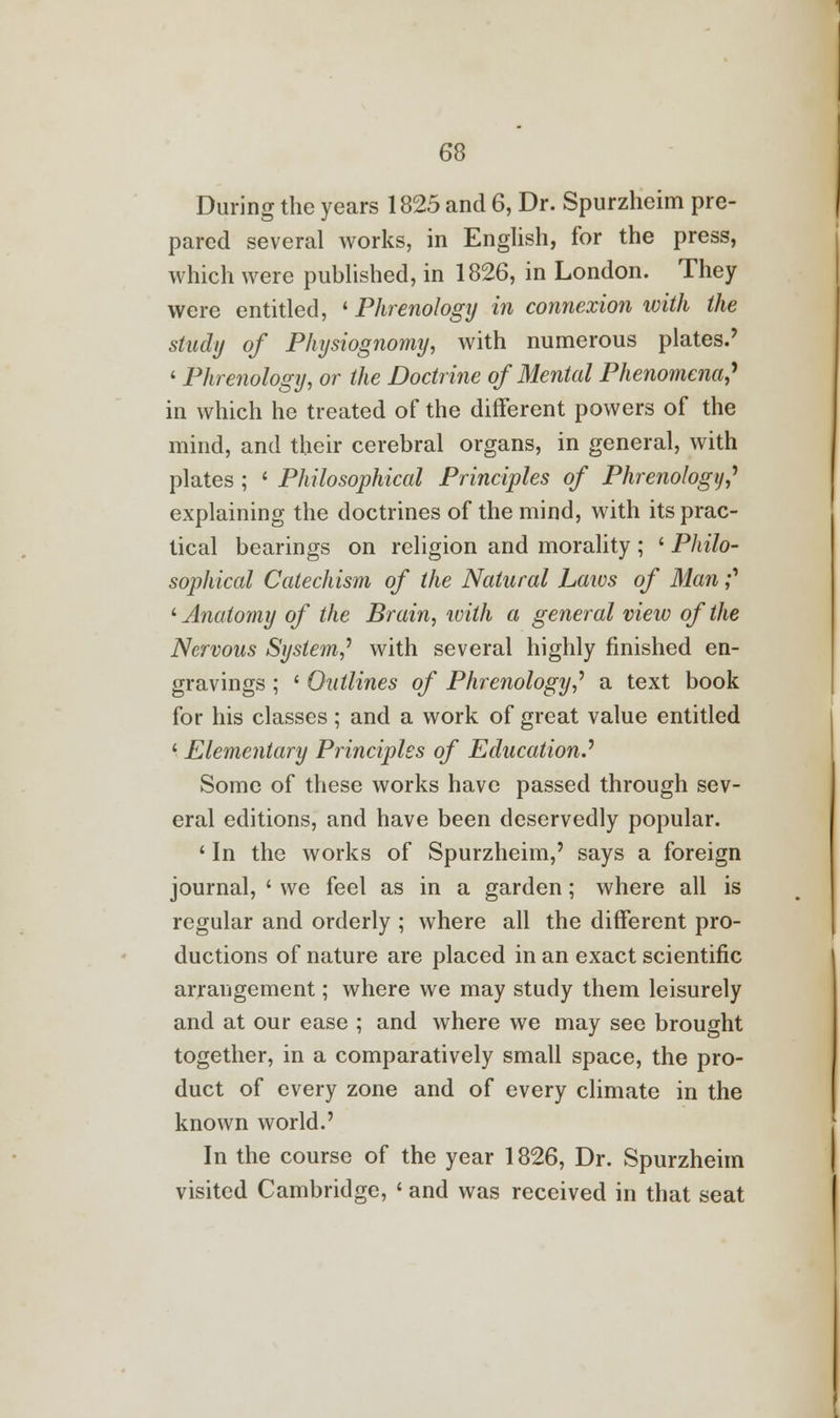 During the years 1825 and 6, Dr. Spurzheim pre- pared several works, in English, for the press, which were published, in 1826, in London. They were entitled, 'Phrenology in connexion with the study of Physiognomy, with numerous plates.' « Phrenology, or the Doctrine of Mental Phenomena? in which he treated of the different powers of the mind, and their cerebral organs, in general, with plates; ' Philosophical Principles of Phrenology? explaining the doctrines of the mind, with its prac- tical bearings on religion and morality ; ' Philo- sophical Catechism of the Natural Laivs of Man? ' Anatomy of the Brain, ivith a general view of the Nervous System? with several highly finished en- gravings ; ' Outlines of Phrenology? a text book for his classes; and a work of great value entitled ' Elementary Principles of Education.'' Some of these works have passed through sev- eral editions, and have been deservedly popular. ' In the works of Spurzheim,' says a foreign journal, ' we feel as in a garden; where all is regular and orderly ; where all the different pro- ductions of nature are placed in an exact scientific arrangement; where we may study them leisurely and at our ease ; and where we may see brought together, in a comparatively small space, the pro- duct of every zone and of every climate in the known world.' In the course of the year 1826, Dr. Spurzheim visited Cambridge, ' and was received in that seat