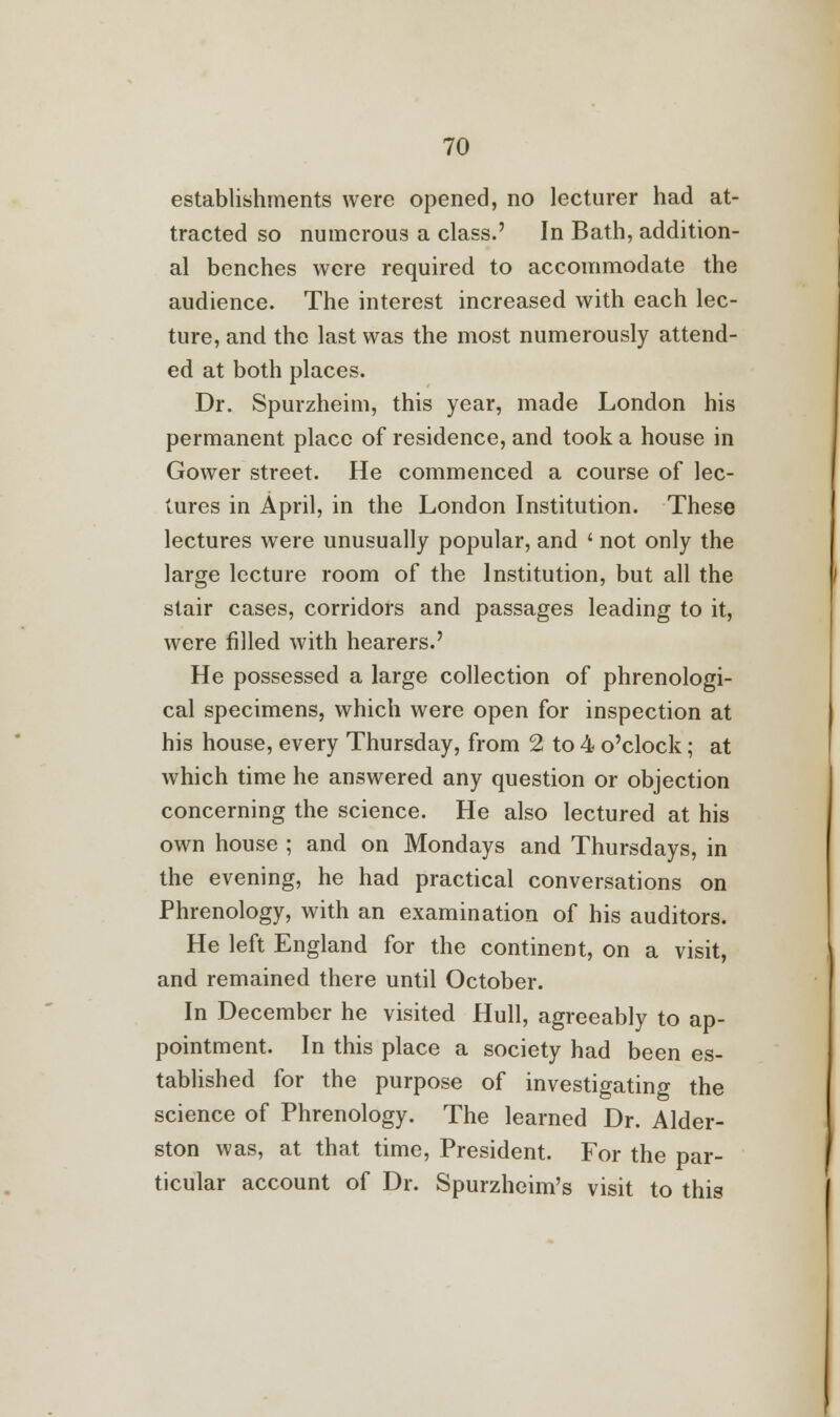 establishments were opened, no lecturer had at- tracted so numerous a class.' In Bath, addition- al benches were required to accommodate the audience. The interest increased with each lec- ture, and the last was the most numerously attend- ed at both places. Dr. Spurzheim, this year, made London his permanent place of residence, and took a house in Gower street. He commenced a course of lec- tures in April, in the London Institution. These lectures were unusually popular, and < not only the large lecture room of the Institution, but all the stair cases, corridors and passages leading to it, were filled with hearers.' He possessed a large collection of phrenologi- cal specimens, which were open for inspection at his house, every Thursday, from 2 to 4 o'clock; at which time he answered any question or objection concerning the science. He also lectured at his own house ; and on Mondays and Thursdays, in the evening, he had practical conversations on Phrenology, with an examination of his auditors. He left England for the continent, on a visit, and remained there until October. In December he visited Hull, agreeably to ap- pointment. In this place a society had been es- tablished for the purpose of investigating the science of Phrenology. The learned Dr. Alder- ston was, at that time, President. For the par- ticular account of Dr. Spurzheim's visit to this