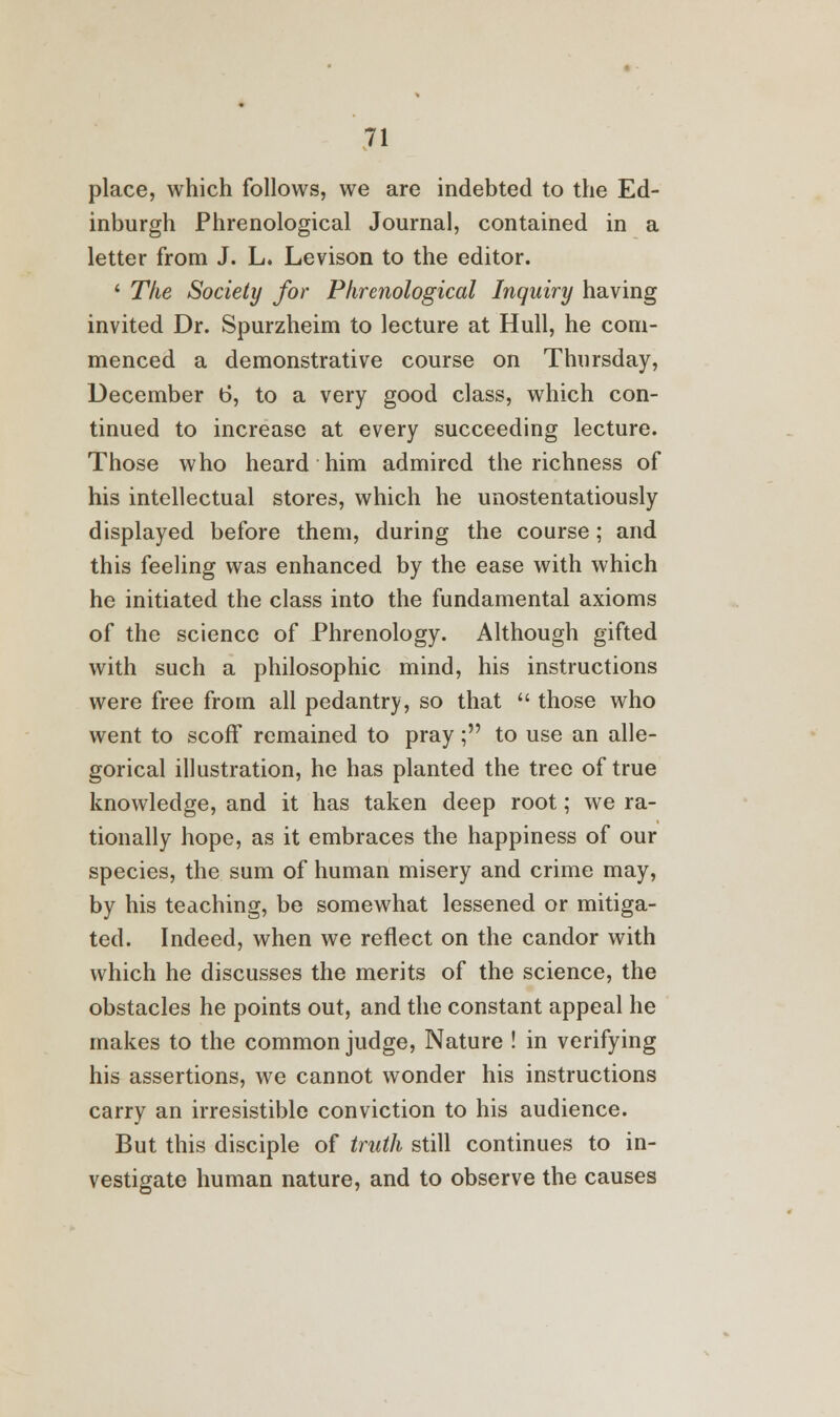 place, which follows, we are indebted to the Ed- inburgh Phrenological Journal, contained in a letter from J. L. Levison to the editor. ' The Society for Phrenological Inquiry having invited Dr. Spurzheim to lecture at Hull, he com- menced a demonstrative course on Thursday, December t>, to a very good class, which con- tinued to increase at every succeeding lecture. Those who heard him admired the richness of his intellectual stores, which he unostentatiously displayed before them, during the course; and this feeling was enhanced by the ease with which he initiated the class into the fundamental axioms of the science of Phrenology. Although gifted with such a philosophic mind, his instructions were free from all pedantry, so that  those who went to scoff remained to pray; to use an alle- gorical illustration, he has planted the tree of true knowledge, and it has taken deep root; we ra- tionally hope, as it embraces the happiness of our species, the sum of human misery and crime may, by his teaching, be somewhat lessened or mitiga- ted. Indeed, when we reflect on the candor with which he discusses the merits of the science, the obstacles he points out, and the constant appeal he makes to the common judge, Nature ! in verifying his assertions, we cannot wonder his instructions carry an irresistible conviction to his audience. But this disciple of truth still continues to in- vestigate human nature, and to observe the causes