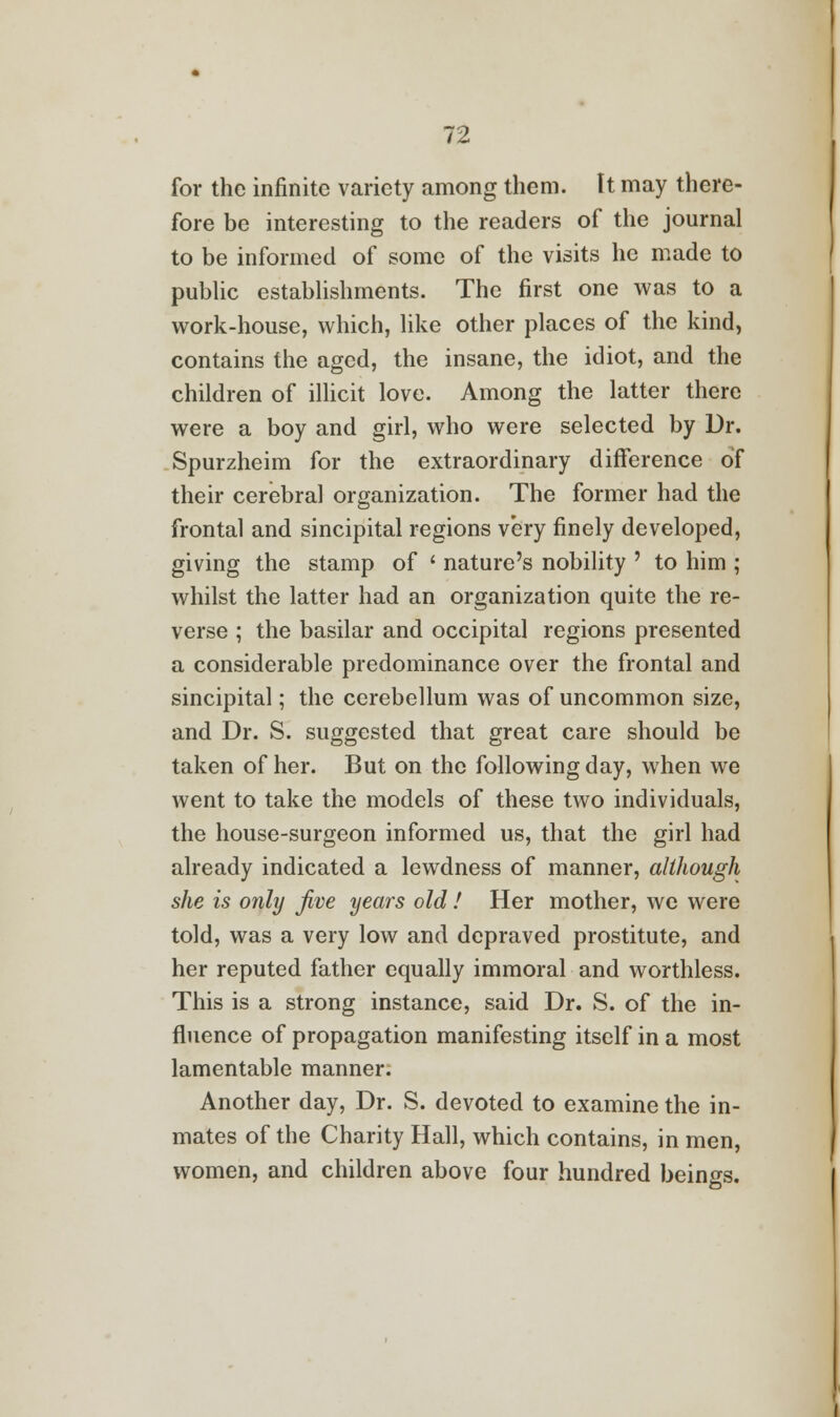 for the infinite variety among them. It may there- fore be interesting to the readers of the journal to be informed of some of the visits he made to public establishments. The first one was to a work-house, which, like other places of the kind, contains the aged, the insane, the idiot, and the children of illicit love. Among the latter there were a boy and girl, who were selected by Dr. Spurzheim for the extraordinary difference of their cerebral organization. The former had the frontal and sincipital regions very finely developed, giving the stamp of ' nature's nobility ' to him ; whilst the latter had an organization quite the re- verse ; the basilar and occipital regions presented a considerable predominance over the frontal and sincipital; the cerebellum was of uncommon size, and Dr. S. suggested that great care should be taken of her. But on the following day, when we went to take the models of these two individuals, the house-surgeon informed us, that the girl had already indicated a lewdness of manner, although she is only Jive years old! Her mother, we were told, was a very low and depraved prostitute, and her reputed father equally immoral and worthless. This is a strong instance, said Dr. S. of the in- fluence of propagation manifesting itself in a most lamentable manner. Another day, Dr. S. devoted to examine the in- mates of the Charity Hall, which contains, in men, women, and children above four hundred beings.