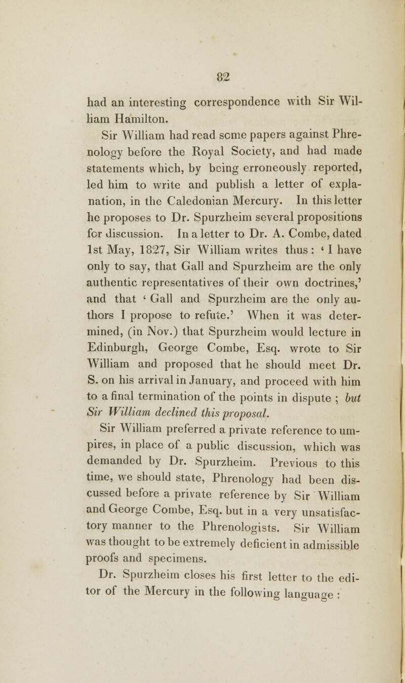 had an interesting correspondence with Sir Wil- liam Hamilton. Sir William had read seme papers against Phre- nology before the Royal Society, and had made statements which, by being erroneously reported, led him to write and publish a letter of expla- nation, in the Caledonian Mercury. In this letter he proposes to Dr. Spurzheim several propositions for discussion. In a letter to Dr. A. Combe, dated 1st May, 1827, Sir William writes thus: « I have only to say, that Gall and Spurzheim are the only authentic representatives of their own doctrines,' and that ' Gall and Spurzheim are the only au- thors I propose to refute.' When it was deter- mined, (in Nov.) that Spurzheim would lecture in Edinburgh, George Combe, Esq. wrote to Sir William and proposed that he should meet Dr. S. on his arrival in January, and proceed with him to a final termination of the points in dispute ; but Sir William declined this proposal. Sir William preferred a private reference to um- pires, in place of a public discussion, which was demanded by Dr. Spurzheim. Previous to this time, we should state, Phrenology had been dis- cussed before a private reference by Sir William and George Combe, Esq. but in a very unsatisfac- tory manner to the Phrenologists. Sir William was thought to be extremely deficient in admissible proofs and specimens. Dr. Spurzheim closes his first letter to the edi- tor of the Mercury in the following language :