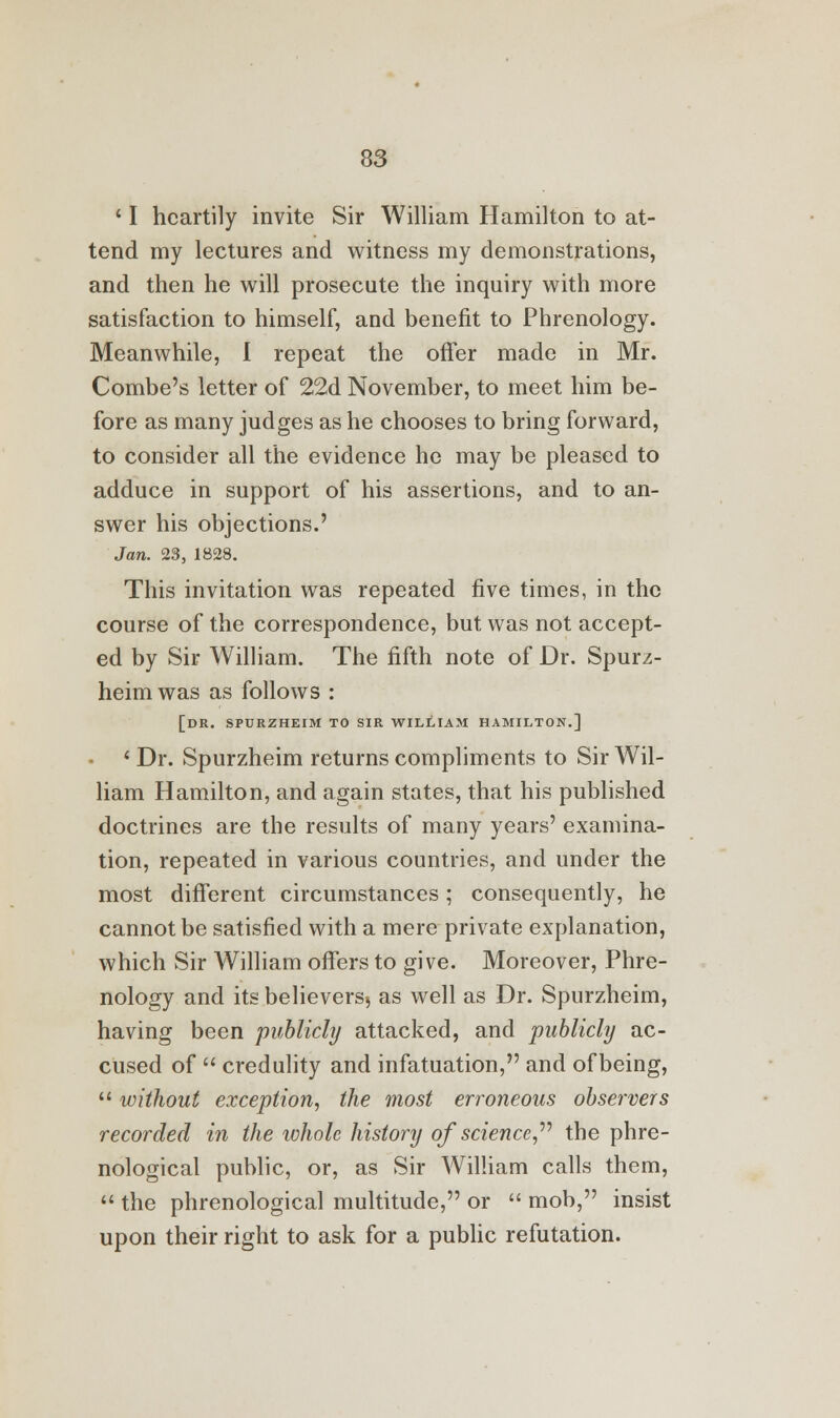 11 heartily invite Sir William Hamilton to at- tend my lectures and witness my demonstrations, and then he will prosecute the inquiry with more satisfaction to himself, and benefit to Phrenology. Meanwhile, I repeat the offer made in Mr. Combe's letter of 22d November, to meet him be- fore as many judges as he chooses to bring forward, to consider all the evidence he may be pleased to adduce in support of his assertions, and to an- swer his objections.' Jan. 23, 1828. This invitation was repeated five times, in the course of the correspondence, but was not accept- ed by Sir William. The fifth note of Dr. Spurz- heimwas as follows : [DR. SPURZHEIM TO SIR WILLIAM HAMILTON.] ' Dr. Spurzheim returns compliments to Sir Wil- liam Hamilton, and again states, that his published doctrines are the results of many years' examina- tion, repeated in various countries, and under the most different circumstances; consequently, he cannot be satisfied with a mere private explanation, which Sir William offers to give. Moreover, Phre- nology and unbelievers^ as well as Dr. Spurzheim, having been publicly attacked, and publicly ac- cused of  credulity and infatuation, and of being,  without exception, the most erroneous observers recorded in the whole history of science the phre- nological public, or, as Sir William calls them,  the phrenological multitude, or  mob, insist upon their right to ask for a public refutation.