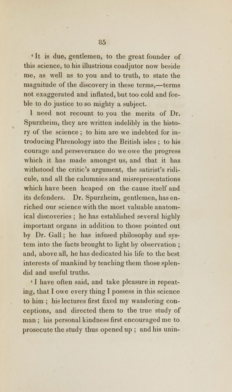 ' It is due, gentlemen, to the great founder of this science, to his illustrious coadjutor now beside me, as well as to you and to truth, to state the magnitude of the discovery in these terms,—terms not exaggerated and inflated, but too cold and fee- ble to do justice to so mighty a subject. I need not recount to you the merits of Dr. Spurzheim, they are written indelibly in the histo- ry of the science ; to him are we indebted for in- troducing Phrenology into the British isles ; to his courage and perseverance do we owe the progress which it has made amongst us, and that it has withstood the critic's argument, the satirist's ridi- cule, and all the calumnies and misrepresentations which have been heaped on the cause itself and its defenders. Dr. Spurzheim, gentlemen, has en- riched our science with the most valuable anatom- ical discoveries ; he has established several highly important organs in addition to those pointed out by Dr. Gall; he has infused philosophy and sys- tem into the facts brought to light by observation ; and, above all, he has dedicated his life to the best interests of mankind by teaching them those splen- did and useful truths. II have often said, and take pleasure in repeat- ing, that I owe every thing I possess in this science to him ; his lectures first fixed my wandering con- ceptions, and directed them to the true study of man ; his personal kindness first encouraged me to prosecute the study thus opened up ; and his unin-