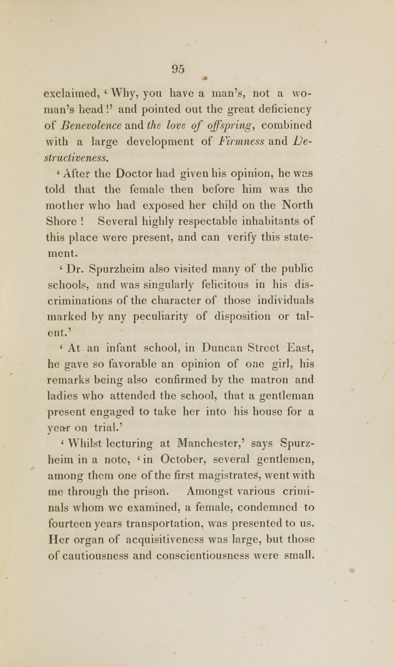 <» exclaimed, ' Why, you have a man's, not a wo- man's head!' and pointed out the great deficiency of Benevolence and the love of offspring, combined with a large development of Firmness and De- structiveness. ' After the Doctor had given his opinion, he was told that the female then before him was the mother who had exposed her child on the North Shore ! Several highly respectable inhabitants of this place were present, and can verify this state- ment. ' Dr. Spurzheim also visited many of the public schools, and was singularly felicitous in his dis- criminations of the character of those individuals marked by any peculiarity of disposition or tal- ent.' < At an infant school, in Duncan Street East, he gave so favorable an opinion of one girl, his remarks being also confirmed by the matron and ladies who attended the school, that a gentleman present engaged to take her into his house for a year on trial.' ' Whilst lecturing at Manchester,' says Spurz- heim in a note, ' in October, several gentlemen, among them one of the first magistrates^ went with me through the prison. Amongst various crimi- nals whom we examined, a female, condemned to fourteen years transportation, was presented to us. Her organ of acquisitiveness was large, but those of cautiousness and conscientiousness were small.