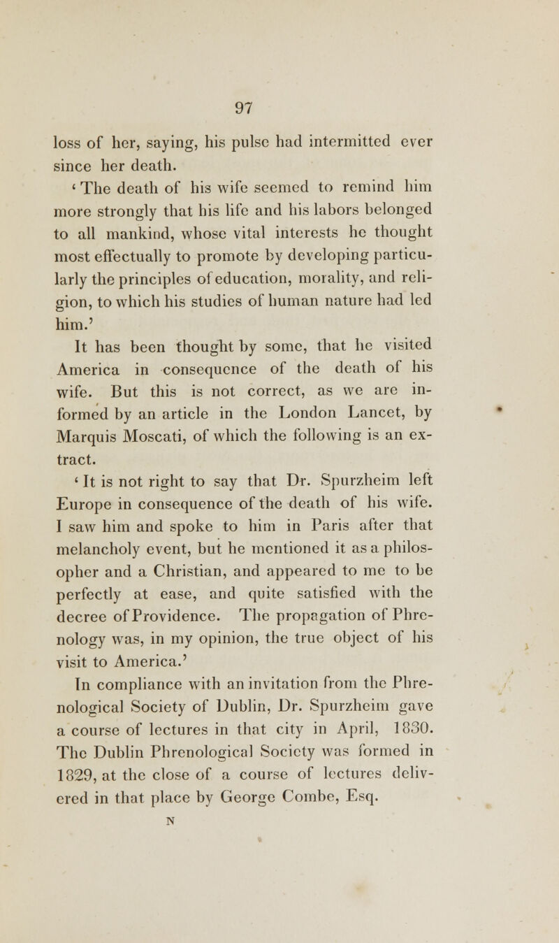 loss of her, saying, his pulse had intermitted ever since her death. ' The death of his wife seemed to remind him more strongly that his life and his labors belonged to all mankind, whose vital interests he thought most effectually to promote by developing particu- larly the principles of education, morality, and reli- gion, to which his studies of human nature had led him.' It has been thought by some, that he visited America in consequence of the death of his wife. But this is not correct, as we are in- formed by an article in the London Lancet, by Marquis Moscati, of which the following is an ex- tract. ' It is not right to say that Dr. Spurzheim left Europe in consequence of the death of his wife. I saw him and spoke to him in Paris after that melancholy event, but he mentioned it as a philos- opher and a Christian, and appeared to me to be perfectly at ease, and quite satisfied with the decree of Providence. The propagation of Phre- nology was, in my opinion, the true object of his visit to America.' In compliance with an invitation from the Phre- nological Society of Dublin, Dr. Spurzheim gave a course of lectures in that city in April, 1830. The Dublin Phrenological Society was formed in 1829, at the close of a course of lectures deliv- ered in that place by George Combe, Esq.