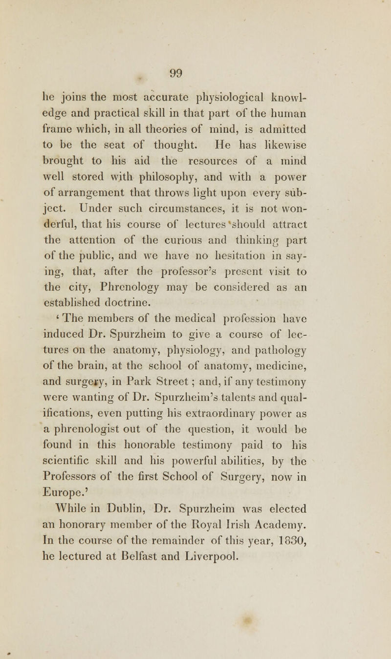 he joins the most accurate physiological knowl- edge and practical skill in that part of the human frame which, in all theories of mind, is admitted to be the seat of thought. He has likewise brought to his aid the resources of a mind well stored with philosophy, and with a power of arrangement that throws light upon every sub- ject. Under such circumstances, it is not won- derful, that his course of lectures'should attract the attention of the curious and thinking part of the public, and we have no hesitation in say- ing, that, after the professor's present visit to the city, Phrenology may be considered as an established doctrine. ' The members of the medical profession have induced Dr. Spurzheim to give a course of lec- tures on the anatomy, physiology, and pathology of the brain, at the school of anatomy, medicine, and surgery, in Park Street; and, if any testimony were wanting of Dr. Spurzheim's talents and qual- ifications, even putting his extraordinary power as a phrenologist out of the question, it would be found in this honorable testimony paid to his scientific skill and his powerful abilities, by the Professors of the first School of Surgery, now in Europe.' While in Dublin, Dr. Spurzheim was elected an honorary member of the Royal Irish Academy. In the course of the remainder of this year, 1830, he lectured at Belfast and Liverpool.