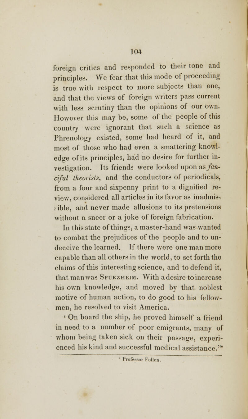 foreign critics and responded to their tone and principles. We fear that this mode of proceeding is true with respect to more subjects than one, and that the views of foreign writers pass current with less scrutiny than the opinions of our own. However this may be, some of the people of this country were ignorant that such a science as Phrenology existed, some had heard of it, and most of those who had even a smattering knowl- edge of its principles, had no desire for further in- vestigation. Its friends were looked upon as fan- ciful theorists, and the conductors of periodicals, from a four and sixpenny print to a dignified re- view, considered all articles in its favor as inadmis- i ible, and never made allusions to its pretensions without a sneer or a joke of foreign fabrication. In this state of things, a master-hand was wanted to combat the prejudices of the people and to un- deceive the learned. If there were one man more capable than all others in the world, to set forth the claims of this interesting science, and to defend it, that man was Spurzheim. With adesire toincrease his own knowledge, and moved by that noblest motive of human action, to do good to his fellow- men, he resolved to visit America. ' On board the ship, he proved himself a friend in need to a number of poor emigrants, many of whom being taken sick on their passage, experi- enced his kind and successful medical assistance.'* * Professor Follen.