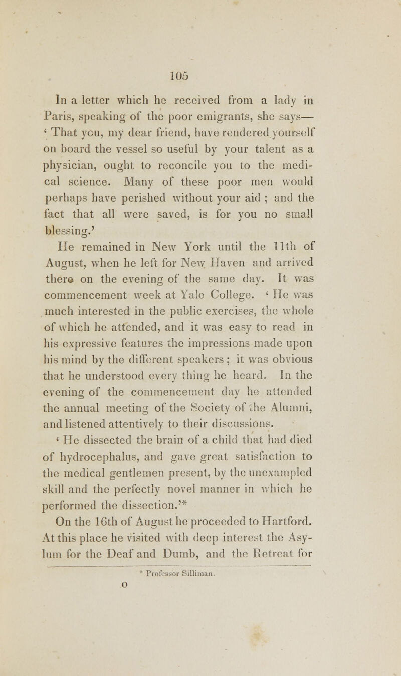 In a letter which he received from a lady in Paris, speaking of the poor emigrants, she says— ' That you, my dear friend, have rendered yourself on board the vessel so useful by your talent as a physician, ought to reconcile you to the medi- cal science. Many of these poor men would perhaps have perished without your aid ; and the fact that all were saved, is for you no small blessing.' He remained in New York until the 11th of August, when he left for New Haven and arrived there on the evening of the same day. It was commencement week at Yale College. ' He was much interested in the public exercises, the whole of which he attended, and it was easy to read in his expressive features the impressions made upon his mind by the different speakers ; it was obvious that he understood every thing he heard. In the evening of the commencement day he attended the annual meeting of the Society of the Alumni, and listened attentively to their discussions. ' He dissected the brain of a child that had died of hydrocephalus, and gave great satisfaction to the medical gentlemen present, by the unexampled skill and the perfectly novel manner in which he performed the dissection.'* On the 16th of August he proceeded to Hartford. At this place he visited with deep interest the Asy- lum for the Deaf and Dumb, and the Retreat for