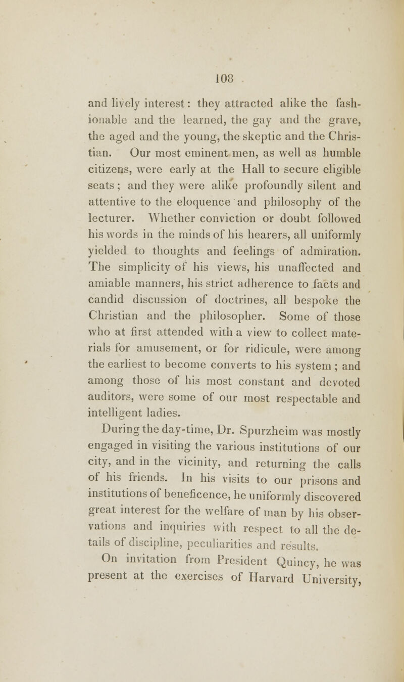 and lively interest: they attracted alike the fash- ionable and the learned, the gay and the grave, the aged and the young, the skeptic and the Chris- tian. Our most eminent men, as well as humble citizens, were early at the Hall to secure eligible seats; and they were alike profoundly silent and attentive to the eloquence and philosophy of the lecturer. Whether conviction or doubt followed his words in the minds of his hearers, all uniformly yielded to thoughts and feelings of admiration. The simplicity of his views, his unaffected and amiable manners, his strict adherence to facts and candid discussion of doctrines, all bespoke the Christian and the philosopher. Some of those who at first attended with a view to collect mate- rials for amusement, or for ridicule, were amono- the earliest to become converts to his system ; and among those of his most constant and devoted auditors, were some of our most respectable and intelligent ladies. During the day-time, Dr. Spurzheim was mostly engaged in visiting the various institutions of our city, and in the vicinity, and returning the calls of his friends. In his visits to our prisons and institutions of beneficence, he uniformly discovered great interest for the welfare of man by his obser- vations and inquiries with respect to all the de- tails of discipline, peculiarities and results. On invitation from President Quincy, he was present at the exercises of Harvard University,