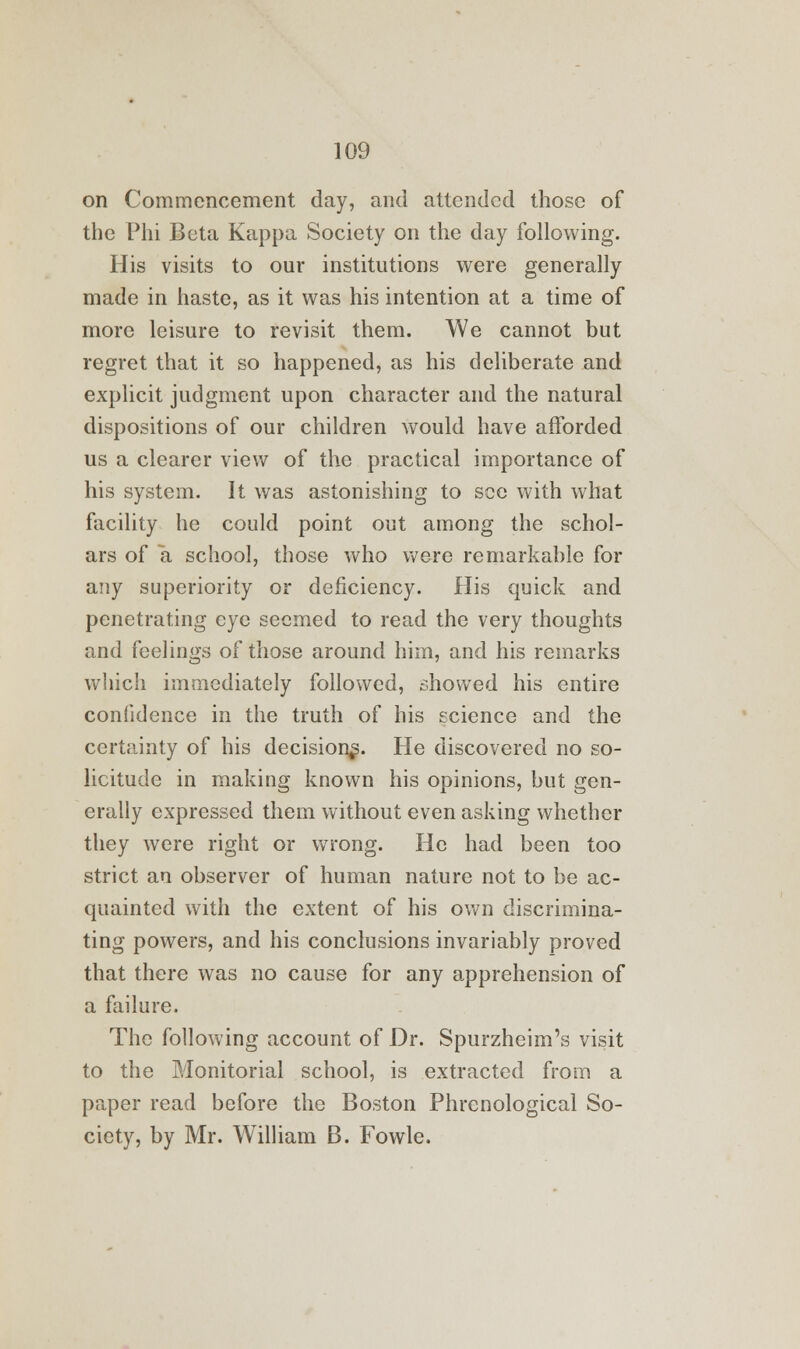 on Commencement day, and attended those of the Phi Beta Kappa Society on the day following. His visits to our institutions were generally made in haste, as it was his intention at a time of more leisure to revisit them. We cannot but regret that it so happened, as his deliberate and explicit judgment upon character and the natural dispositions of our children would have afforded us a clearer view of the practical importance of his system. It was astonishing to see with what facility he could point out among the schol- ars of a school, those who were remarkable for any superiority or deficiency. His quick and penetrating eye seemed to read the very thoughts and feelings of those around him, and his remarks which immediately followed, showed his entire confidence in the truth of his science and the certainty of his decision^. He discovered no so- licitude in making known his opinions, but gen- erally expressed them without even asking whether they were right or wrong. He had been too strict an observer of human nature not to be ac- quainted with the extent of his own discrimina- ting powers, and his conclusions invariably proved that there was no cause for any apprehension of a failure. The following account of Dr. Spurzheim's visit to the Monitorial school, is extracted from a paper read before the Boston Phrenological So- ciety, by Mr. William B. Fowle.