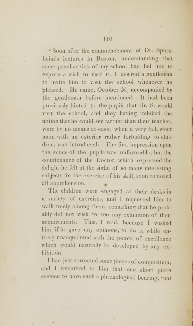 4 Soon after the commencement of Dr. Spurz- heim's lectures in Boston, understanding that some peculiarities of my school bad led him to express a wish to visit it, I desired a gentleman to invite him to visit the school whenever he pleased. He came, October 3d, accompanied by the gentleman before mentioned. It had been previously hinted to the pupils that Dr. S. would visit the school, and they having imbibed the notion that he could see farther than their teacher, were by no means at ease, when a very tall, stout man, with an exterior rather forbidding to chil- dren, was introduced. The first impression upon the minds of the pupils was unfavorable, but the countenance of the Doctor, which expressed the delight he felt at the sight of so many interesting subjects for the exercise of his skill, soon removed all apprehension. The children were engaged at their desks in a variety of exercises, and I requested him to walk freely among them, remarking that he prob- ably did not wish to see any exhibition of their acquirements. This, 1 said, because I wished him, if he gave any opinions, to do it while en- tirely unacquainted with the points of excellence which would naturally be developed by any ex- hibition. I had just corrected some pieces of composition, and I remarked to him that one short piece seemed to have such a phrenological bearing, that