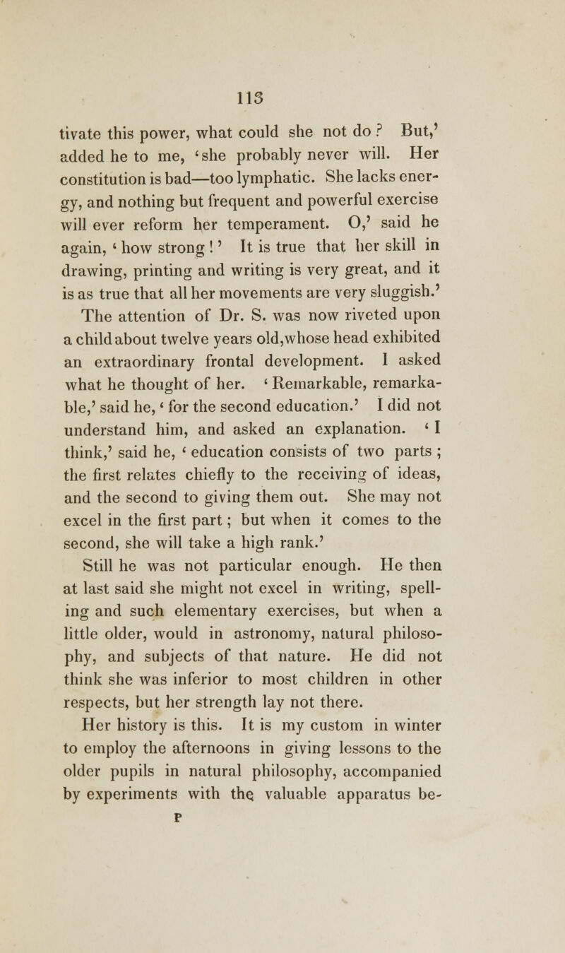 tivate this power, what could she not do ? But,' added he to me, ' she probably never will. Her constitution is bad—too lymphatic. She lacks ener- gy, and nothing but frequent and powerful exercise will ever reform her temperament. O,' said he again, « how strong !' It is true that her skill in drawing, printing and writing is very great, and it is as true that all her movements are very sluggish.' The attention of Dr. S. was now riveted upon a child about twelve years old,whose head exhibited an extraordinary frontal development. 1 asked what he thought of her. ' Remarkable, remarka- ble,' said he,' for the second education.' I did not understand him, and asked an explanation. ' I think,' said he, « education consists of two parts ; the first relates chiefly to the receiving of ideas, and the second to giving them out. She may not excel in the first part; but when it comes to the second, she will take a high rank.' Still he was not particular enough. He then at last said she might not excel in writing, spell- ing and such elementary exercises, but when a little older, would in astronomy, natural philoso- phy, and subjects of that nature. He did not think she was inferior to most children in other respects, but her strength lay not there. Her history is this. It is my custom in winter to employ the afternoons in giving lessons to the older pupils in natural philosophy, accompanied by experiments with the valuable apparatus be- p