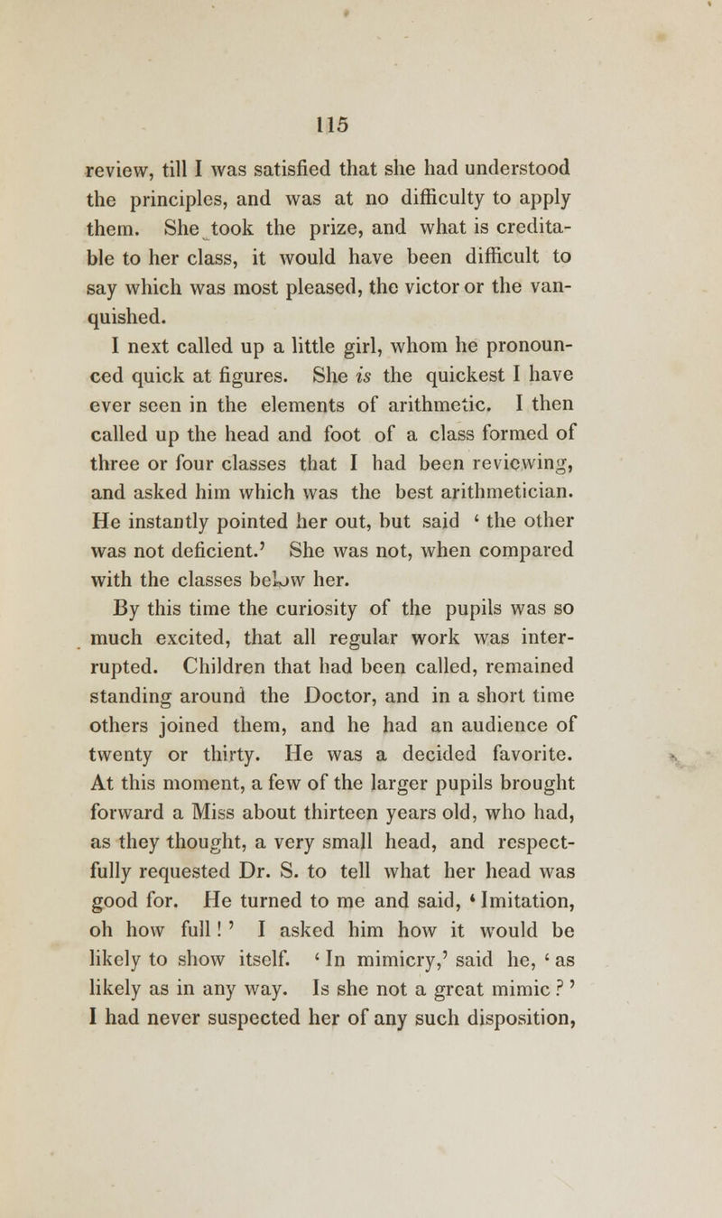 review, till I was satisfied that she had understood the principles, and was at no difficulty to apply them. She took the prize, and what is credita- ble to her class, it would have been difficult to say which was most pleased, the victor or the van- quished. I next called up a little girl, whom he pronoun- ced quick at figures. She is the quickest I have ever seen in the elements of arithmetic. I then called up the head and foot of a class formed of three or four classes that I had been reviewing, and asked him which was the best arithmetician. He instantly pointed her out, but said * the other was not deficient.' She was not, when compared with the classes below her. By this time the curiosity of the pupils was so much excited, that all regular work was inter- rupted. Children that had been called, remained standing around the Doctor, and in a short time others joined them, and he had an audience of twenty or thirty. He was a decided favorite. At this moment, a few of the larger pupils brought forward a Miss about thirteen years old, who had, as they thought, a very small head, and respect- fully requested Dr. S. to tell what her head was good for. He turned to me and said, * Imitation, oh how full! ' I asked him how it would be likely to show itself. ' In mimicry,' said he, ' as likely as in any way. Is she not a great mimic ? ' I had never suspected her of any such disposition,