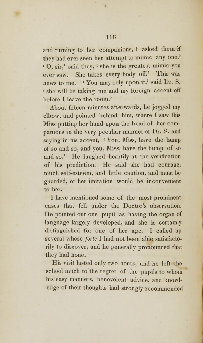 and turning to her companions, I asked them if they had ever seen her attempt to mimic any one.' ' O, sir,' said they, < she is the greatest mimic you ever saw. She takes every body off.' This was news to me. ' You may rely upon it,' said Dr. S. 1 she will be taking me and my foreign accent off before I leave the room.' About fifteen minutes afterwards, he jogged my elbow, and pointed behind him, where I saw this Miss putting her hand upon the head of her com- panions in the very peculiar manner of Dr. S. and saying in his accent, ' You, Miss, have the hump of so and so, and you, Miss, have the bump of so and so.' He laughed heartily at the verification of his prediction. He said she had courage, much self-esteem, and little caution, and must be guarded, or her imitation would be inconvenient to her. I have mentioned some of the most prominent cases that fell under the Doctor's observation. He pointed out one pupil as having the organ of language largely developed, and she is certainly distinguished for one of her age. I called up several whose forte 1 had not been able satisfacto- rily to discover, and he generally pronounced that they had none. His visit lasted only two hours, and he left the school much to the regret of the pupils to whom his easy manners, benevolent advice, and knowl- edge of their thoughts had strongly recommended