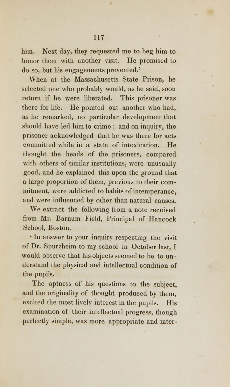 him. Next day, they requested me to beg him to honor them with another visit. He promised to do so, but his engagements prevented.' When at the Massachusetts State Prison, he selected one who probably would, as he said, soon return if he were liberated. This prisoner was there for life. He pointed out another who had, as he remarked, no particular development that should have led him to crime ; and on inquiry, the prisoner acknowledged that he was there for acts committed while in a state of intoxication. He thought the heads of the prisoners, compared with others of similar institutions, were unusually good, and he explained this upon the ground that a large proportion of them, previous to their com- mitment, were addicted to habits of intemperance, and were influenced by other than natural causes. We extract the following from a note received from Mr. Barnum Field, Principal of Hancock School, Boston. ' In answer to your inquiry respecting the visit of Dr. Spurzheim to my school in October last, I would observe that his objects seemed to be to un- derstand the physical and intellectual condition of the pupils. The aptness of his questions to the subject, and the originality of thought produced by them, excited the most lively interest in the pupils. His examination of their intellectual progress, though perfectly simple, was more appropriate and inter-