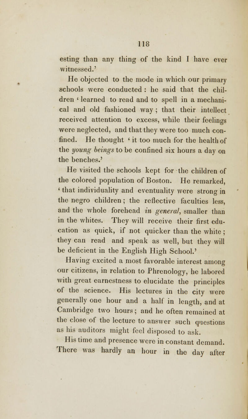 esting than any thing of the kind I have ever witnessed.' He objected to the mode in which our primary schools were conducted : he said that the chil- dren ' learned to read and to spell in a mechani- cal and old fashioned way ; that their intellect received attention to excess, while their feelings were neglected, and that they were too much con- fined. He thought < it too much for the health of the young beings to be confined six hours a day on the benches.' He visited the schools kept for the children of the colored population of Boston. He remarked, ' that individuality and eventuality were strong in the negro children; the reflective faculties less, and the whole forehead in general, smaller than in the whites. They will receive their first edu- cation as quick, if not quicker than the white; they can read and speak as well, but they will be deficient in the English High School.' Having excited a most favorable interest among our citizens, in relation to Phrenology, he labored with great earnestness to elucidate the principles of the science. His lectures in the city were generally one hour and a half in length, and at Cambridge two hours; and he often remained at the close of the lecture to answer such questions as his auditors might feel disposed to ask. His time and presence were in constant demand. There was hardly an hour in the day after