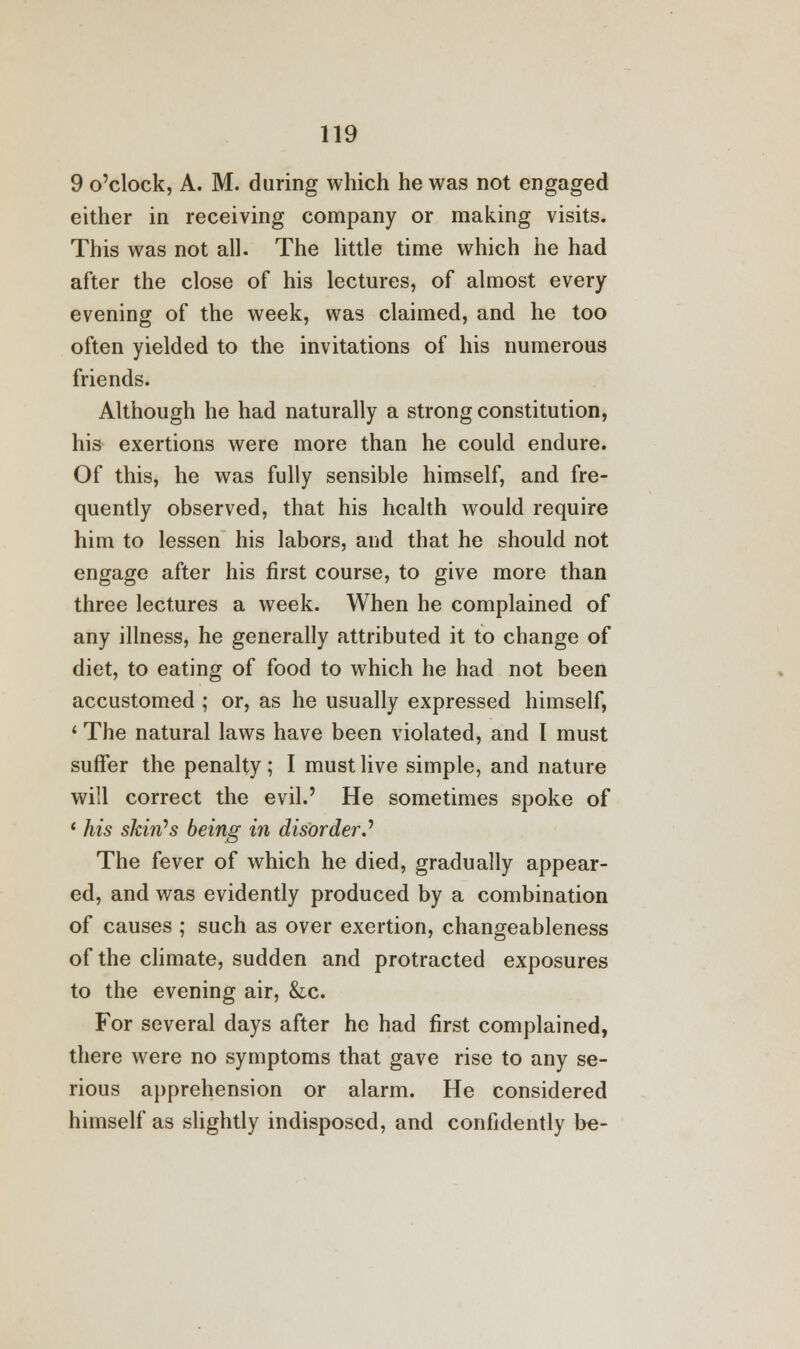 9 o'clock, A. M. during which he was not engaged either in receiving company or making visits. This was not all. The little time which he had after the close of his lectures, of almost every evening of the week, was claimed, and he too often yielded to the invitations of his numerous friends. Although he had naturally a strong constitution, his exertions were more than he could endure. Of this, he was fully sensible himself, and fre- quently observed, that his health would require him to lessen his labors, and that he should not engage after his first course, to give more than three lectures a week. When he complained of any illness, he generally attributed it to change of diet, to eating of food to which he had not been accustomed ; or, as he usually expressed himself, 1 The natural laws have been violated, and I must suffer the penalty; I must live simple, and nature will correct the evil.' He sometimes spoke of 1 his skin's being in disorder..' The fever of which he died, gradually appear- ed, and was evidently produced by a combination of causes ; such as over exertion, changeableness of the climate, sudden and protracted exposures to the evening air, &c. For several days after he had first complained, there were no symptoms that gave rise to any se- rious apprehension or alarm. He considered himself as slightly indisposed, and confidently be-
