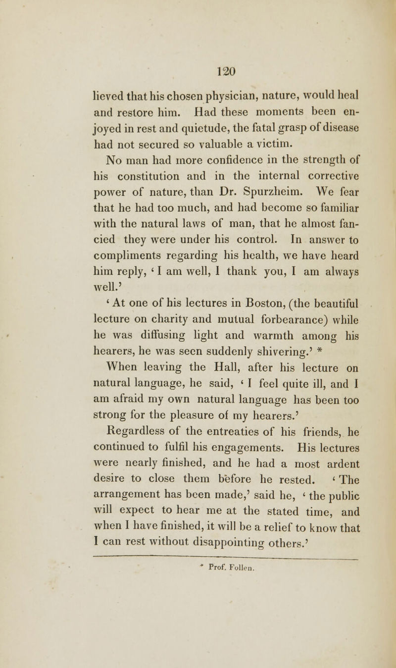 lieved that his chosen physician, nature, would heal and restore him. Had these moments been en- joyed in rest and quietude, the fatal grasp of disease had not secured so valuable a victim. No man had more confidence in the strength of his constitution and in the internal corrective power of nature, than Dr. Spurzheim. We fear that he had too much, and had become so familiar with the natural laws of man, that he almost fan- cied they were under his control. In answer to compliments regarding his health, we have heard him reply, ' I am well, 1 thank you, I am always well.' ' At one of his lectures in Boston, (the beautiful lecture on charity and mutual forbearance) while he was diffusing light and warmth among his hearers, he was seen suddenly shivering.' * When leaving the Hall, after his lecture on natural language, he said, < I feel quite ill, and I am afraid my own natural language has been too strong for the pleasure of my hearers.' Regardless of the entreaties of his friends, he continued to fulfil his engagements. His lectures were nearly finished, and he had a most ardent desire to close them before he rested. ' The arrangement has been made,' said he, ' the public will expect to hear me at the stated time, and when I have finished, it will be a relief to know that I can rest without disappointing others.' * Prof. Follen.