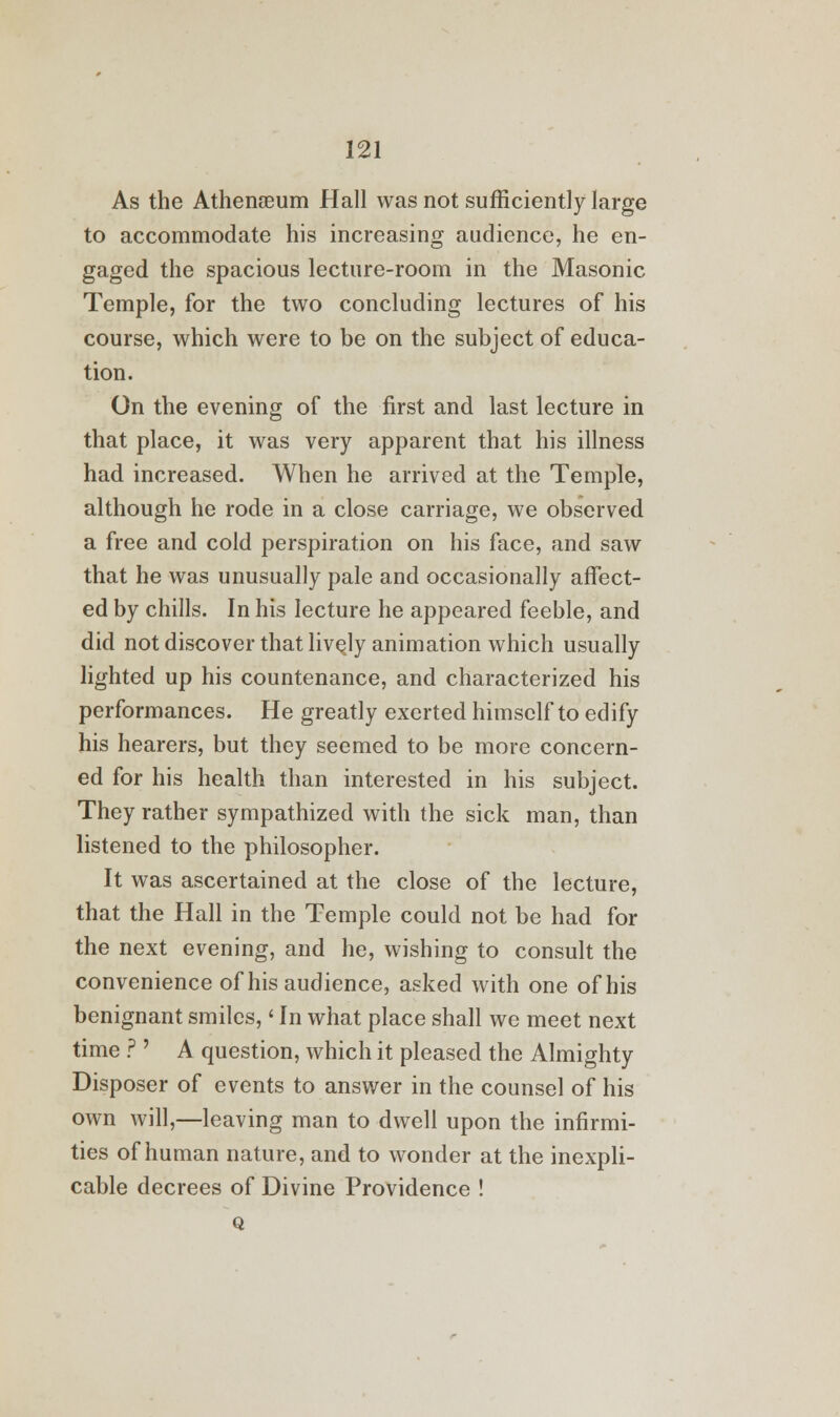 As the Athenaeum Hall was not sufficiently large to accommodate his increasing audience, he en- gaged the spacious lecture-room in the Masonic Temple, for the two concluding lectures of his course, which were to be on the subject of educa- tion. On the evening of the first and last lecture in that place, it was very apparent that his illness had increased. When he arrived at the Temple, although he rode in a close carriage, we observed a free and cold perspiration on his face, and saw that he was unusually pale and occasionally affect- ed by chills. In his lecture he appeared feeble, and did not discover that lively animation which usually lighted up his countenance, and characterized his performances. He greatly exerted himself to edify his hearers, but they seemed to be more concern- ed for his health than interested in his subject. They rather sympathized with the sick man, than listened to the philosopher. It was ascertained at the close of the lecture, that the Hall in the Temple could not be had for the next evening, and he, wishing to consult the convenience of his audience, asked with one of his benignant smiles, < In what place shall we meet next time ? ' A question, which it pleased the Almighty Disposer of events to answer in the counsel of his own will,—leaving man to dwell upon the infirmi- ties of human nature, and to wonder at the inexpli- cable decrees of Divine Providence ! Q