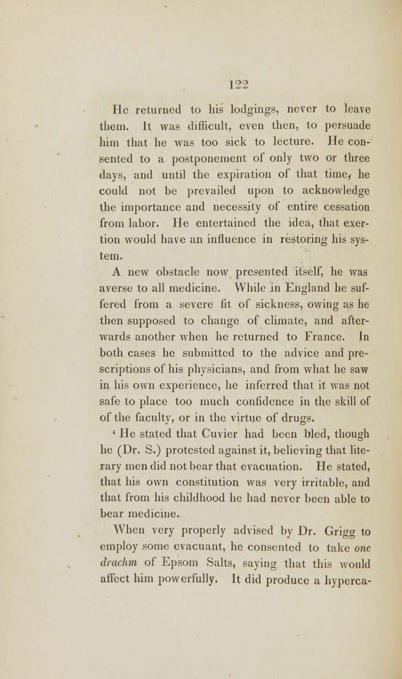 He returned to his lodgings, never to leave them. It was difficult, even then, to persuade him that he was too sick to lecture. He con- sented to a postponement of only two or three days, and until the expiration of that time, he could not be prevailed upon to acknowledge the importance and necessity of entire cessation from labor. He entertained the idea, that exer- tion would have an influence in restoring his sys- tem. A new obstacle now presented itself, he was averse to all medicine. While in England he suf- fered from a severe fit of sickness, owing as he then supposed to change of climate, and after- wards another when he returned to France. In both cases he submitted to the advice and pre- scriptions of his physicians, and from what he saw in his own experience, he inferred that it was not safe to place too much confidence in the skill of of the faculty, or in the virtue of drugs. ' He stated that Cuvier had been bled, though he (Dr. S.) protested against it, believing that lite- rary men did not bear that evacuation. He stated, that his own constitution was very irritable, and that from his childhood he had never been able to bear medicine. When very properly advised by Dr. Grigg to employ some evacuant, he consented to take one drachm of Epsom Salts, saying that this would affect him powerfully. It did produce a hyperca-