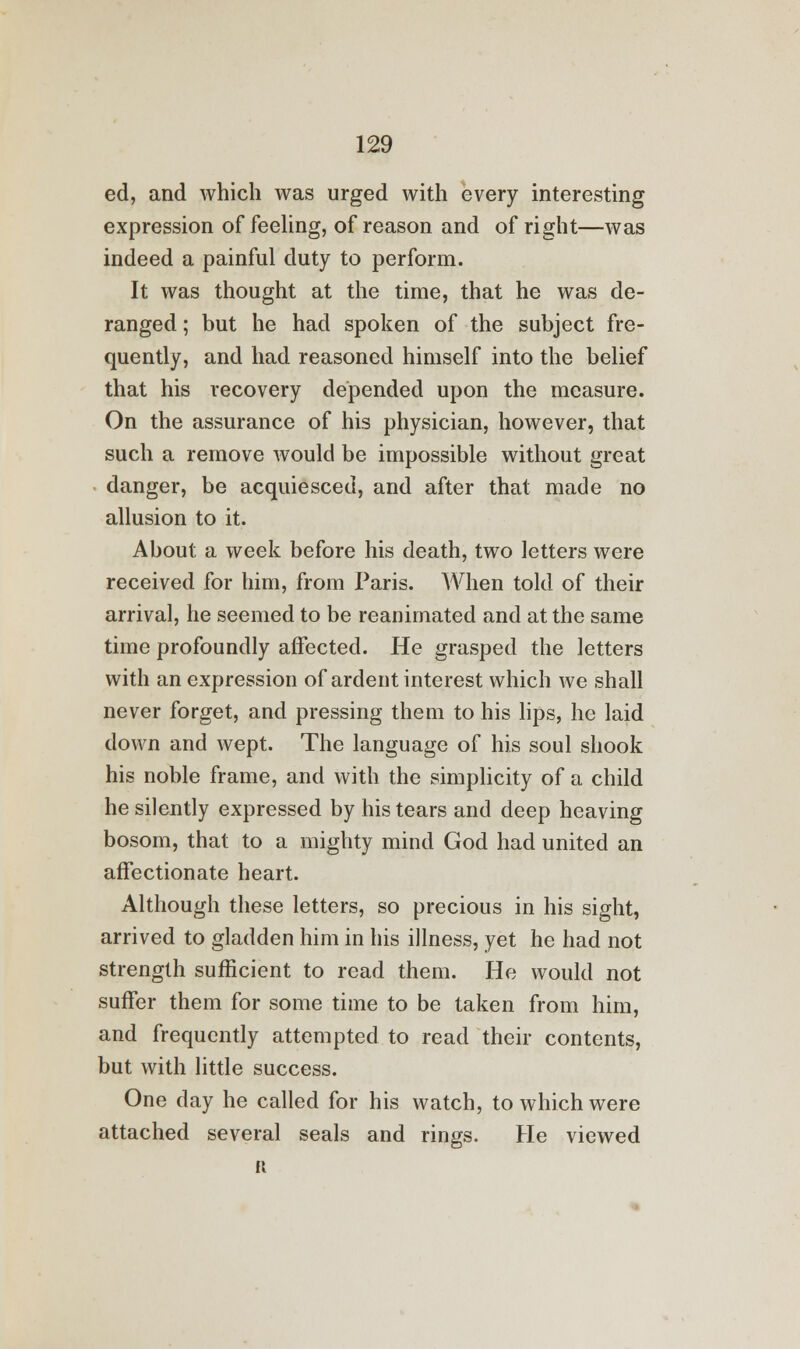 ed, and which was urged with every interesting expression of feeling, of reason and of right—was indeed a painful duty to perform. It was thought at the time, that he was de- ranged ; but he had spoken of the subject fre- quently, and had reasoned himself into the belief that his recovery depended upon the measure. On the assurance of his physician, however, that such a remove would be impossible without great danger, be acquiesced, and after that made no allusion to it. About a week before his death, two letters were received for him, from Paris. When told of their arrival, he seemed to be reanimated and at the same time profoundly affected. He grasped the letters with an expression of ardent interest which we shall never forget, and pressing them to his lips, he laid down and wept. The language of his soul shook his noble frame, and with the simplicity of a child he silently expressed by his tears and deep heaving bosom, that to a mighty mind God had united an affectionate heart. Although these letters, so precious in his sight, arrived to gladden him in his illness, yet he had not strength sufficient to read them. He would not suffer them for some time to be taken from him, and frequently attempted to read their contents, but with little success. One day he called for his watch, to which were attached several seals and rings. He viewed a